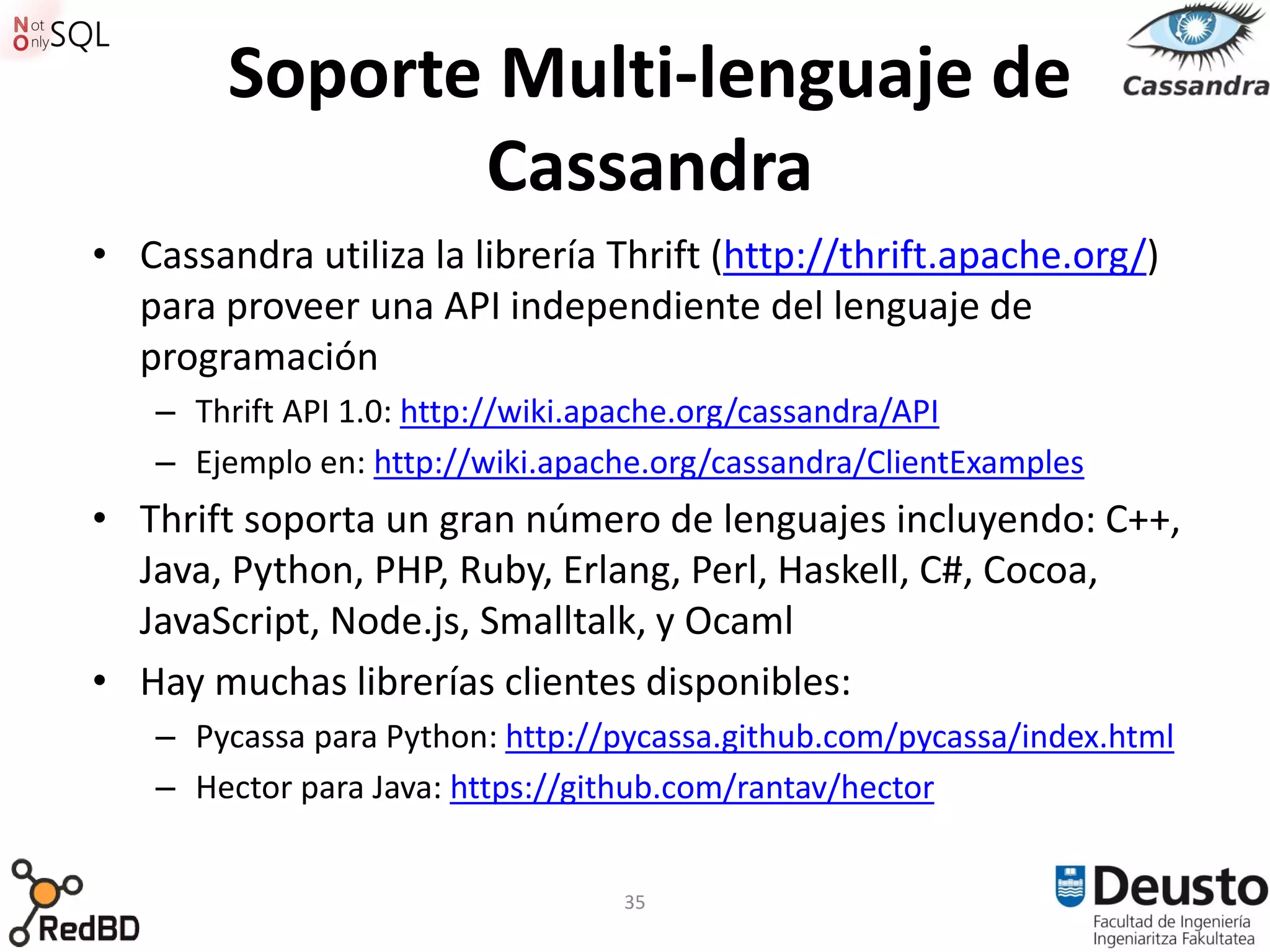 Soporte Multi-lenguaje de
               Cassandra
• Cassandra utiliza la librería Thrift (http://thrift.apache.org/)
  para proveer una API independiente del lenguaje de
  programación
   – Thrift API 1.0: http://wiki.apache.org/cassandra/API
   – Ejemplo en: http://wiki.apache.org/cassandra/ClientExamples
• Thrift soporta un gran número de lenguajes incluyendo: C++,
  Java, Python, PHP, Ruby, Erlang, Perl, Haskell, C#, Cocoa,
  JavaScript, Node.js, Smalltalk, y Ocaml
• Hay muchas librerías clientes disponibles:
   – Pycassa para Python: http://pycassa.github.com/pycassa/index.html
   – Hector para Java: https://github.com/rantav/hector


                                 35
 