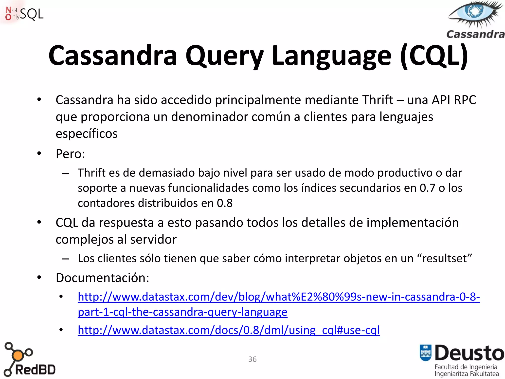 Cassandra Query Language (CQL)
• Cassandra ha sido accedido principalmente mediante Thrift – una API RPC
  que proporciona un denominador común a clientes para lenguajes
  específicos
• Pero:
    – Thrift es de demasiado bajo nivel para ser usado de modo productivo o dar
      soporte a nuevas funcionalidades como los índices secundarios en 0.7 o los
      contadores distribuidos en 0.8
• CQL da respuesta a esto pasando todos los detalles de implementación
  complejos al servidor
    – Los clientes sólo tienen que saber cómo interpretar objetos en un “resultset”
• Documentación:
   •   http://www.datastax.com/dev/blog/what%E2%80%99s-new-in-cassandra-0-8-
       part-1-cql-the-cassandra-query-language
   •   http://www.datastax.com/docs/0.8/dml/using_cql#use-cql

                                       36
 