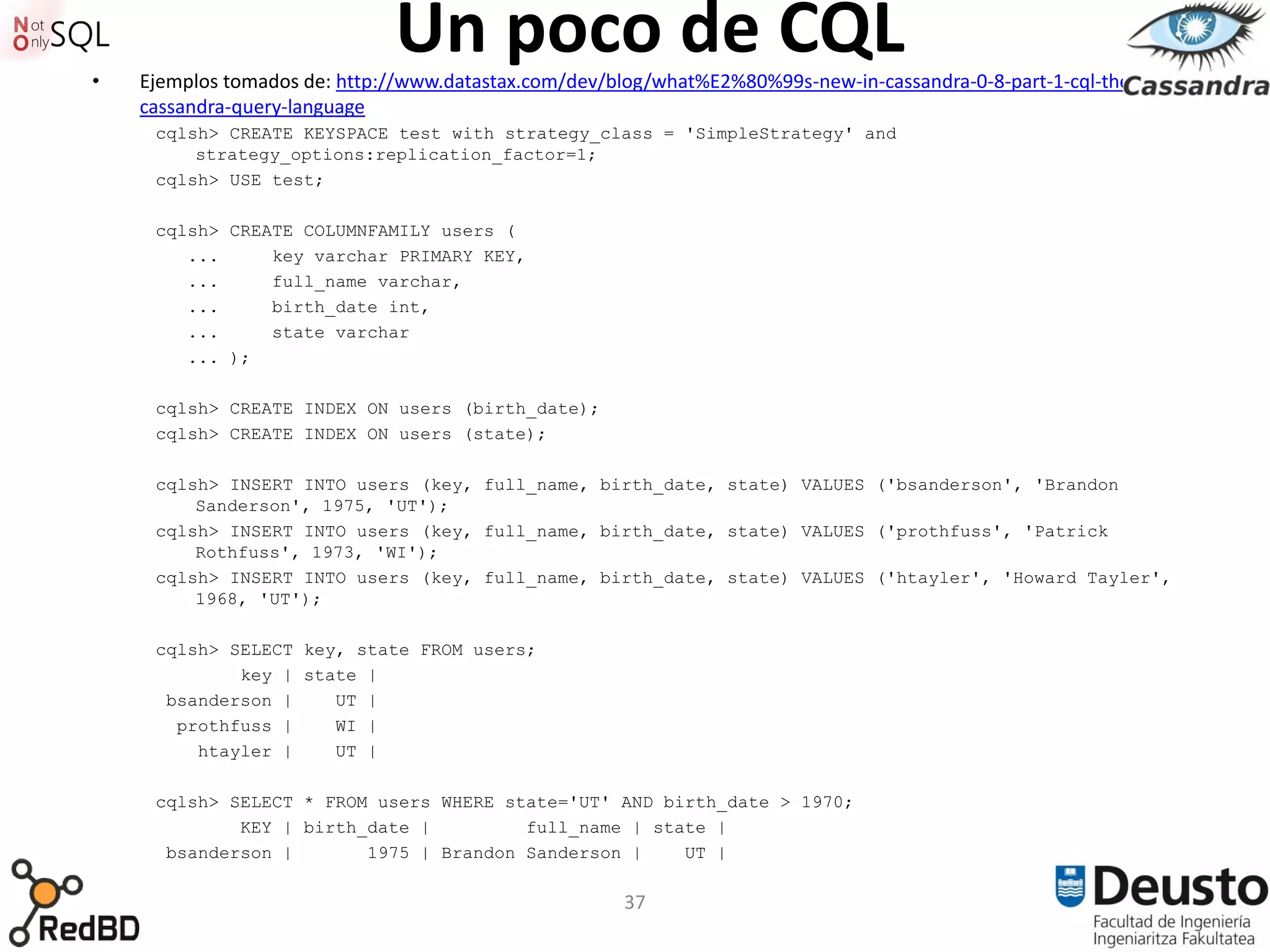 •
                              Un poco de CQL
    Ejemplos tomados de: http://www.datastax.com/dev/blog/what%E2%80%99s-new-in-cassandra-0-8-part-1-cql-the-
    cassandra-query-language
     cqlsh> CREATE KEYSPACE test with strategy_class = 'SimpleStrategy' and
         strategy_options:replication_factor=1;
     cqlsh> USE test;

     cqlsh> CREATE COLUMNFAMILY users (
        ...     key varchar PRIMARY KEY,
        ...     full_name varchar,
        ...     birth_date int,
        ...     state varchar
        ... );

     cqlsh> CREATE INDEX ON users (birth_date);
     cqlsh> CREATE INDEX ON users (state);

     cqlsh> INSERT INTO users (key, full_name, birth_date, state) VALUES ('bsanderson', 'Brandon
         Sanderson', 1975, 'UT');
     cqlsh> INSERT INTO users (key, full_name, birth_date, state) VALUES ('prothfuss', 'Patrick
         Rothfuss', 1973, 'WI');
     cqlsh> INSERT INTO users (key, full_name, birth_date, state) VALUES ('htayler', 'Howard Tayler',
         1968, 'UT');

     cqlsh> SELECT key, state FROM users;
             key | state |
      bsanderson |    UT |
       prothfuss |    WI |
         htayler |    UT |

     cqlsh> SELECT * FROM users WHERE state='UT' AND birth_date > 1970;
             KEY | birth_date |         full_name | state |
      bsanderson |       1975 | Brandon Sanderson |    UT |

                                                       37
 