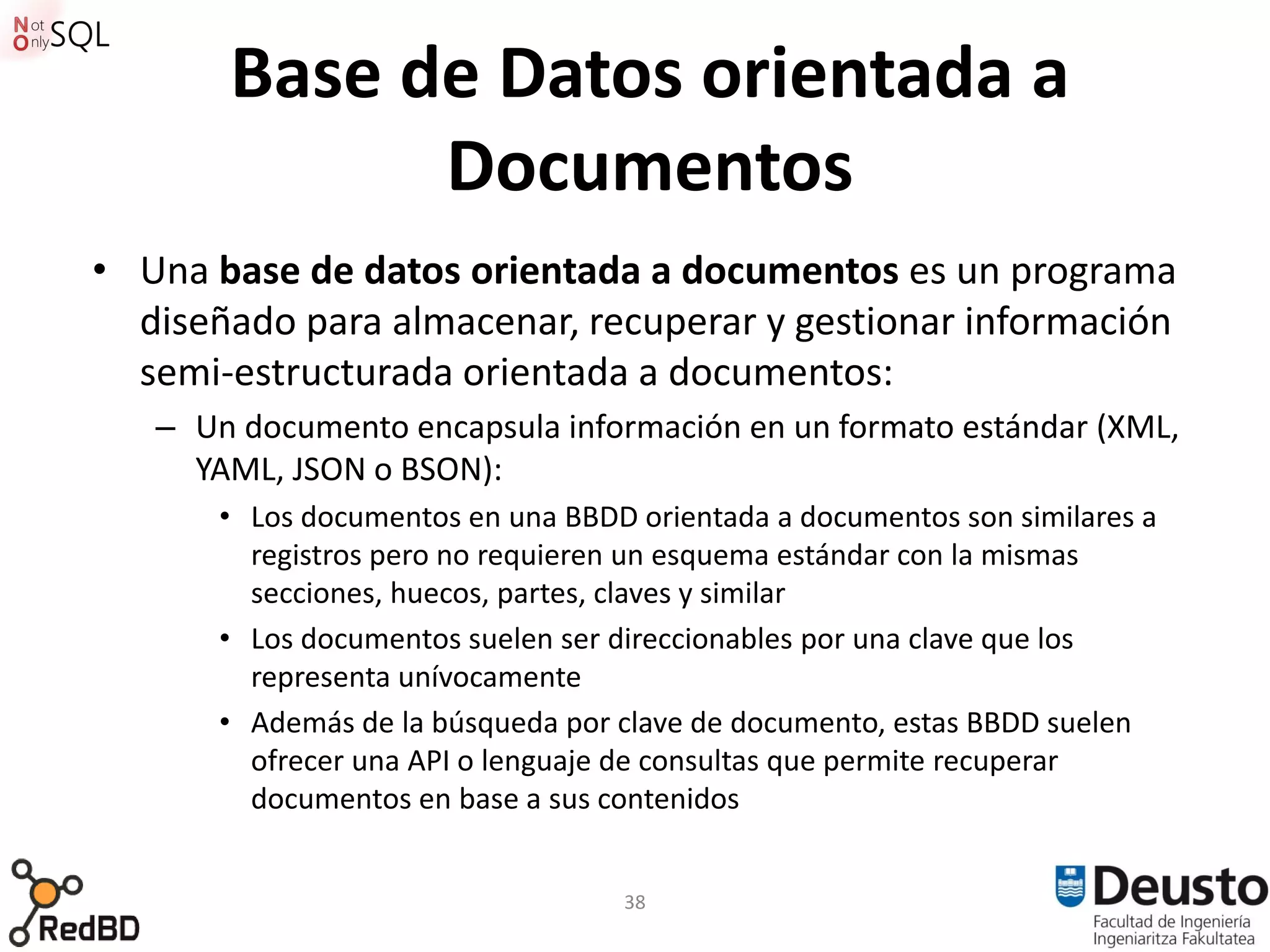 Base de Datos orientada a
             Documentos
• Una base de datos orientada a documentos es un programa
  diseñado para almacenar, recuperar y gestionar información
  semi-estructurada orientada a documentos:
   – Un documento encapsula información en un formato estándar (XML,
     YAML, JSON o BSON):
       • Los documentos en una BBDD orientada a documentos son similares a
         registros pero no requieren un esquema estándar con la mismas
         secciones, huecos, partes, claves y similar
       • Los documentos suelen ser direccionables por una clave que los
         representa unívocamente
       • Además de la búsqueda por clave de documento, estas BBDD suelen
         ofrecer una API o lenguaje de consultas que permite recuperar
         documentos en base a sus contenidos


                                   38
 