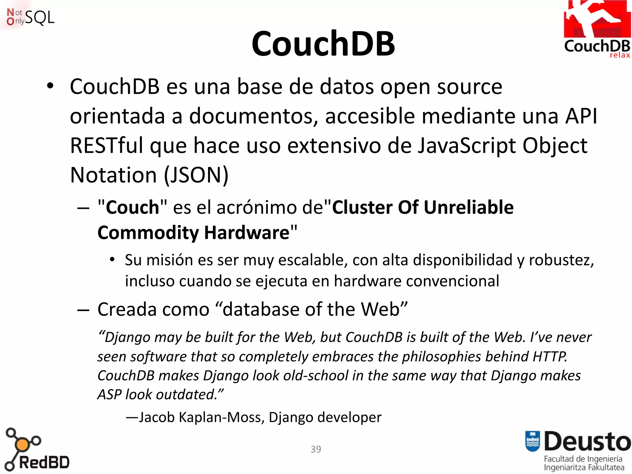 CouchDB
• CouchDB es una base de datos open source
  orientada a documentos, accesible mediante una API
  RESTful que hace uso extensivo de JavaScript Object
  Notation (JSON)
   – "Couch" es el acrónimo de"Cluster Of Unreliable
     Commodity Hardware"
      • Su misión es ser muy escalable, con alta disponibilidad y robustez,
        incluso cuando se ejecuta en hardware convencional
   – Creada como “database of the Web”
     “Django may be built for the Web, but CouchDB is built of the Web. I’ve never
     seen software that so completely embraces the philosophies behind HTTP.
     CouchDB makes Django look old-school in the same way that Django makes
     ASP look outdated.”
         —Jacob Kaplan-Moss, Django developer
                                      39
 