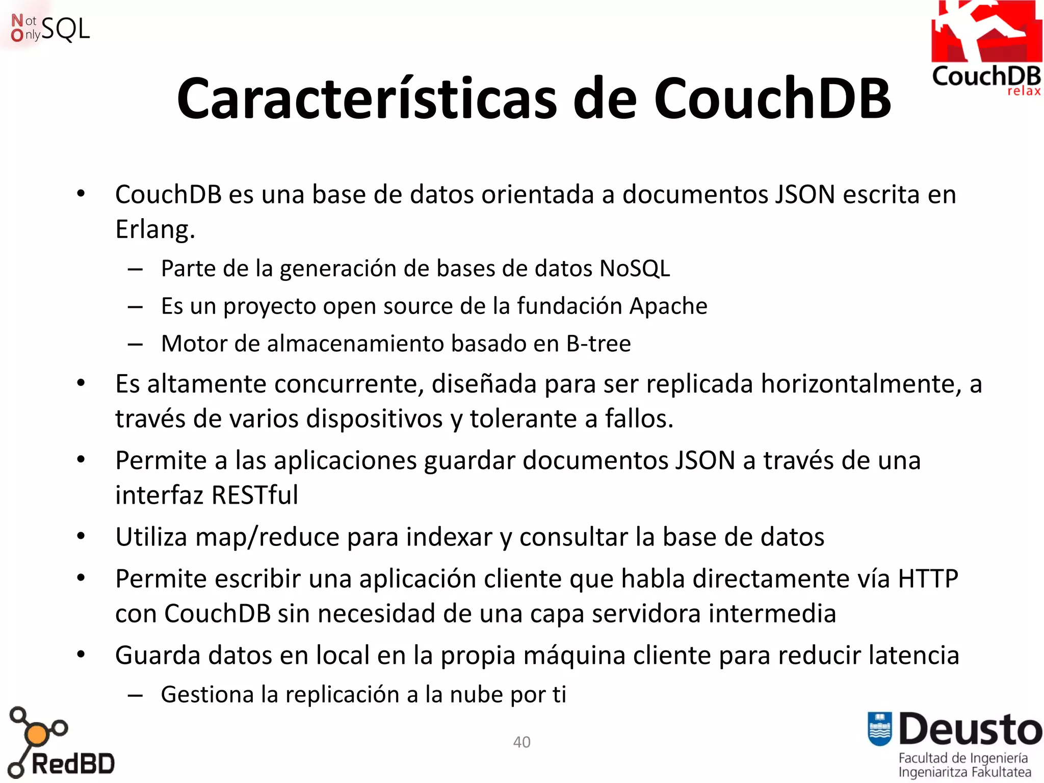 Características de CouchDB
• CouchDB es una base de datos orientada a documentos JSON escrita en
  Erlang.
    – Parte de la generación de bases de datos NoSQL
    – Es un proyecto open source de la fundación Apache
    – Motor de almacenamiento basado en B-tree
• Es altamente concurrente, diseñada para ser replicada horizontalmente, a
  través de varios dispositivos y tolerante a fallos.
• Permite a las aplicaciones guardar documentos JSON a través de una
  interfaz RESTful
• Utiliza map/reduce para indexar y consultar la base de datos
• Permite escribir una aplicación cliente que habla directamente vía HTTP
  con CouchDB sin necesidad de una capa servidora intermedia
• Guarda datos en local en la propia máquina cliente para reducir latencia
    – Gestiona la replicación a la nube por ti
                                        40
 