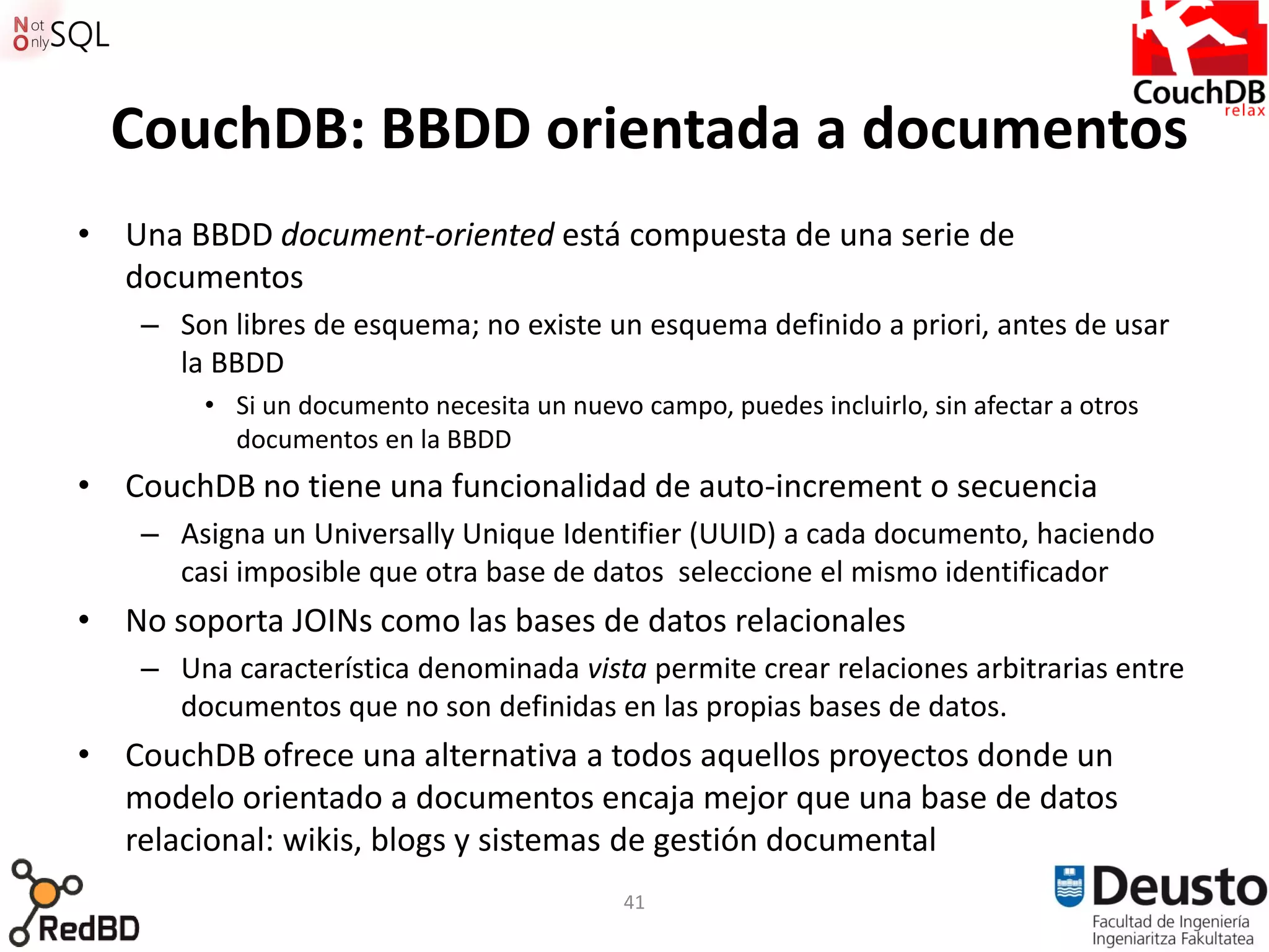 CouchDB: BBDD orientada a documentos
• Una BBDD document-oriented está compuesta de una serie de
  documentos
    – Son libres de esquema; no existe un esquema definido a priori, antes de usar
      la BBDD
        • Si un documento necesita un nuevo campo, puedes incluirlo, sin afectar a otros
          documentos en la BBDD
• CouchDB no tiene una funcionalidad de auto-increment o secuencia
    – Asigna un Universally Unique Identifier (UUID) a cada documento, haciendo
      casi imposible que otra base de datos seleccione el mismo identificador
• No soporta JOINs como las bases de datos relacionales
    – Una característica denominada vista permite crear relaciones arbitrarias entre
      documentos que no son definidas en las propias bases de datos.
• CouchDB ofrece una alternativa a todos aquellos proyectos donde un
  modelo orientado a documentos encaja mejor que una base de datos
  relacional: wikis, blogs y sistemas de gestión documental
                                           41
 