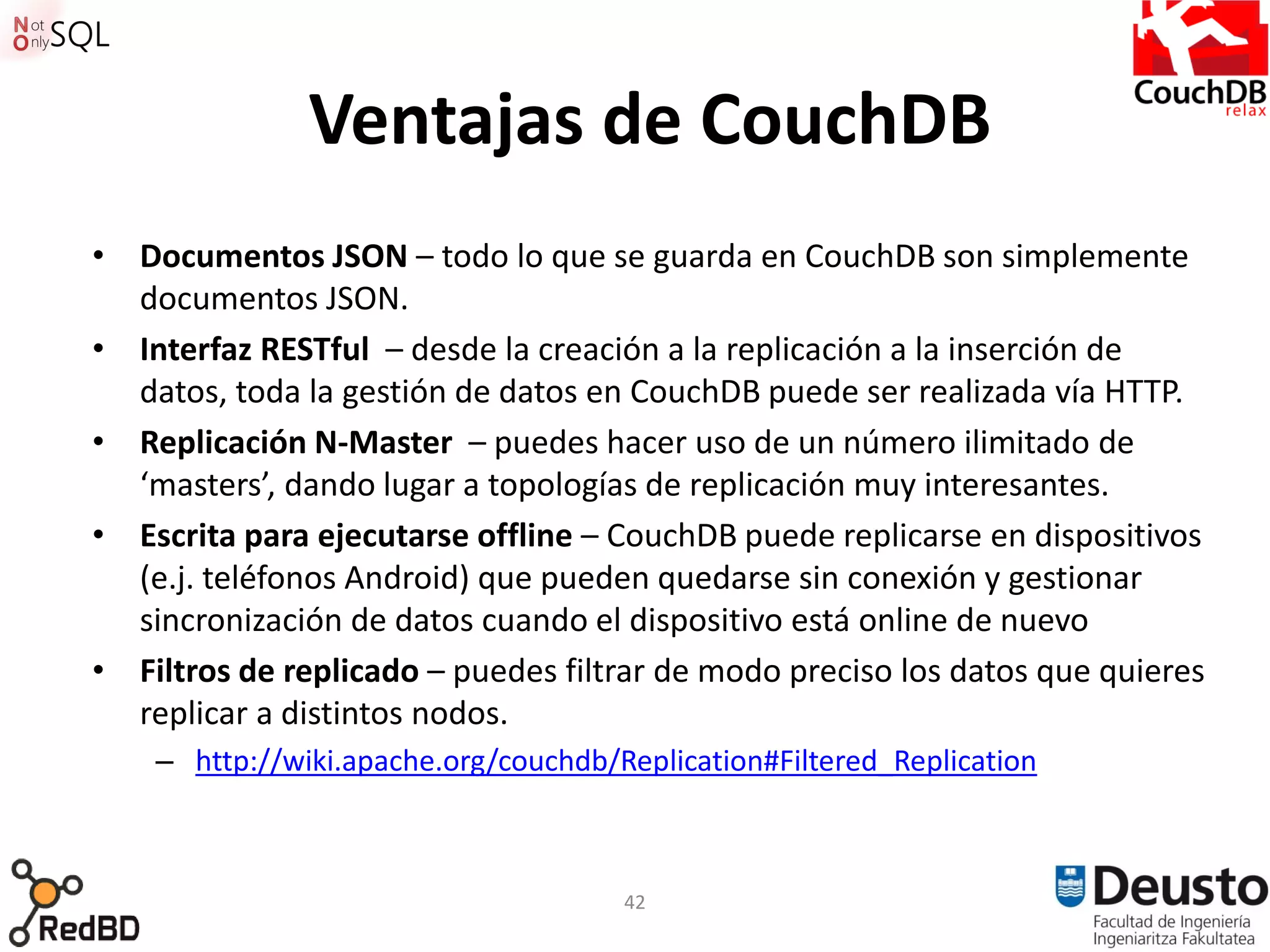 Ventajas de CouchDB
• Documentos JSON – todo lo que se guarda en CouchDB son simplemente
  documentos JSON.
• Interfaz RESTful – desde la creación a la replicación a la inserción de
  datos, toda la gestión de datos en CouchDB puede ser realizada vía HTTP.
• Replicación N-Master – puedes hacer uso de un número ilimitado de
  ‘masters’, dando lugar a topologías de replicación muy interesantes.
• Escrita para ejecutarse offline – CouchDB puede replicarse en dispositivos
  (e.j. teléfonos Android) que pueden quedarse sin conexión y gestionar
  sincronización de datos cuando el dispositivo está online de nuevo
• Filtros de replicado – puedes filtrar de modo preciso los datos que quieres
  replicar a distintos nodos.
    – http://wiki.apache.org/couchdb/Replication#Filtered_Replication



                                      42
 