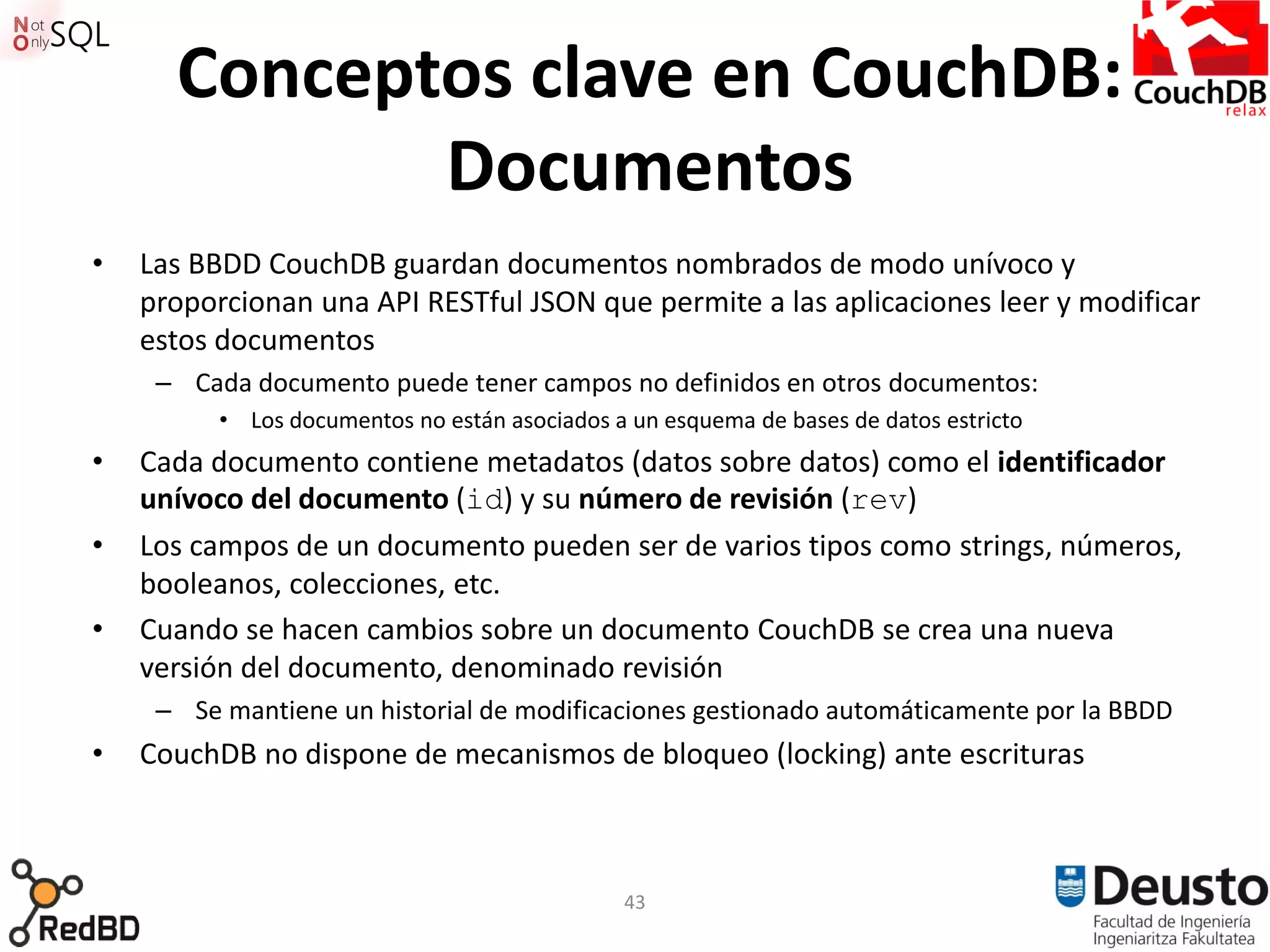 Conceptos clave en CouchDB:
             Documentos
•   Las BBDD CouchDB guardan documentos nombrados de modo unívoco y
    proporcionan una API RESTful JSON que permite a las aplicaciones leer y modificar
    estos documentos
     – Cada documento puede tener campos no definidos en otros documentos:
          • Los documentos no están asociados a un esquema de bases de datos estricto
•   Cada documento contiene metadatos (datos sobre datos) como el identificador
    unívoco del documento (id) y su número de revisión (rev)
•   Los campos de un documento pueden ser de varios tipos como strings, números,
    booleanos, colecciones, etc.
•   Cuando se hacen cambios sobre un documento CouchDB se crea una nueva
    versión del documento, denominado revisión
     – Se mantiene un historial de modificaciones gestionado automáticamente por la BBDD
•   CouchDB no dispone de mecanismos de bloqueo (locking) ante escrituras



                                               43
 