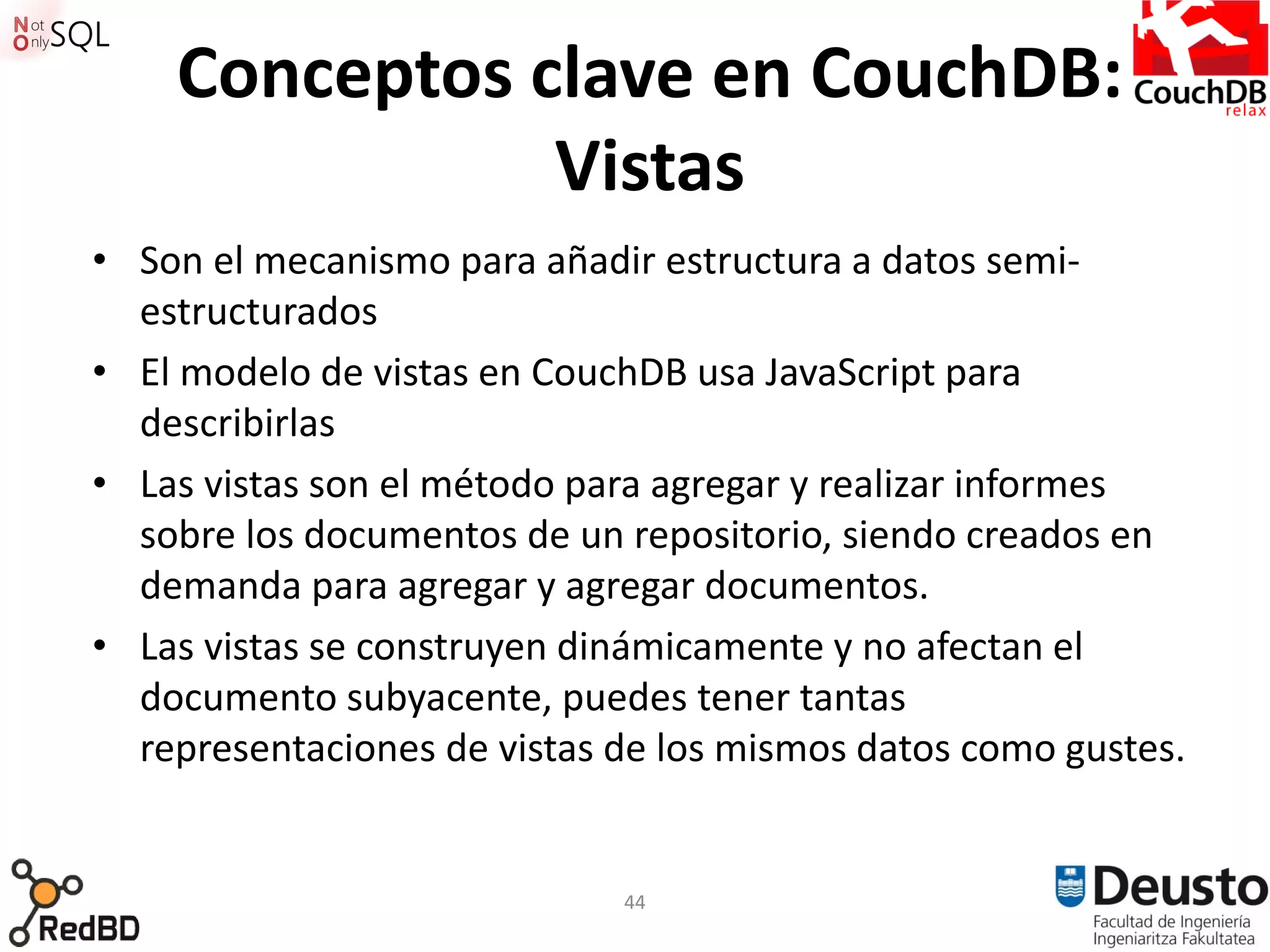 Conceptos clave en CouchDB:
               Vistas
• Son el mecanismo para añadir estructura a datos semi-
  estructurados
• El modelo de vistas en CouchDB usa JavaScript para
  describirlas
• Las vistas son el método para agregar y realizar informes
  sobre los documentos de un repositorio, siendo creados en
  demanda para agregar y agregar documentos.
• Las vistas se construyen dinámicamente y no afectan el
  documento subyacente, puedes tener tantas
  representaciones de vistas de los mismos datos como gustes.


                             44
 