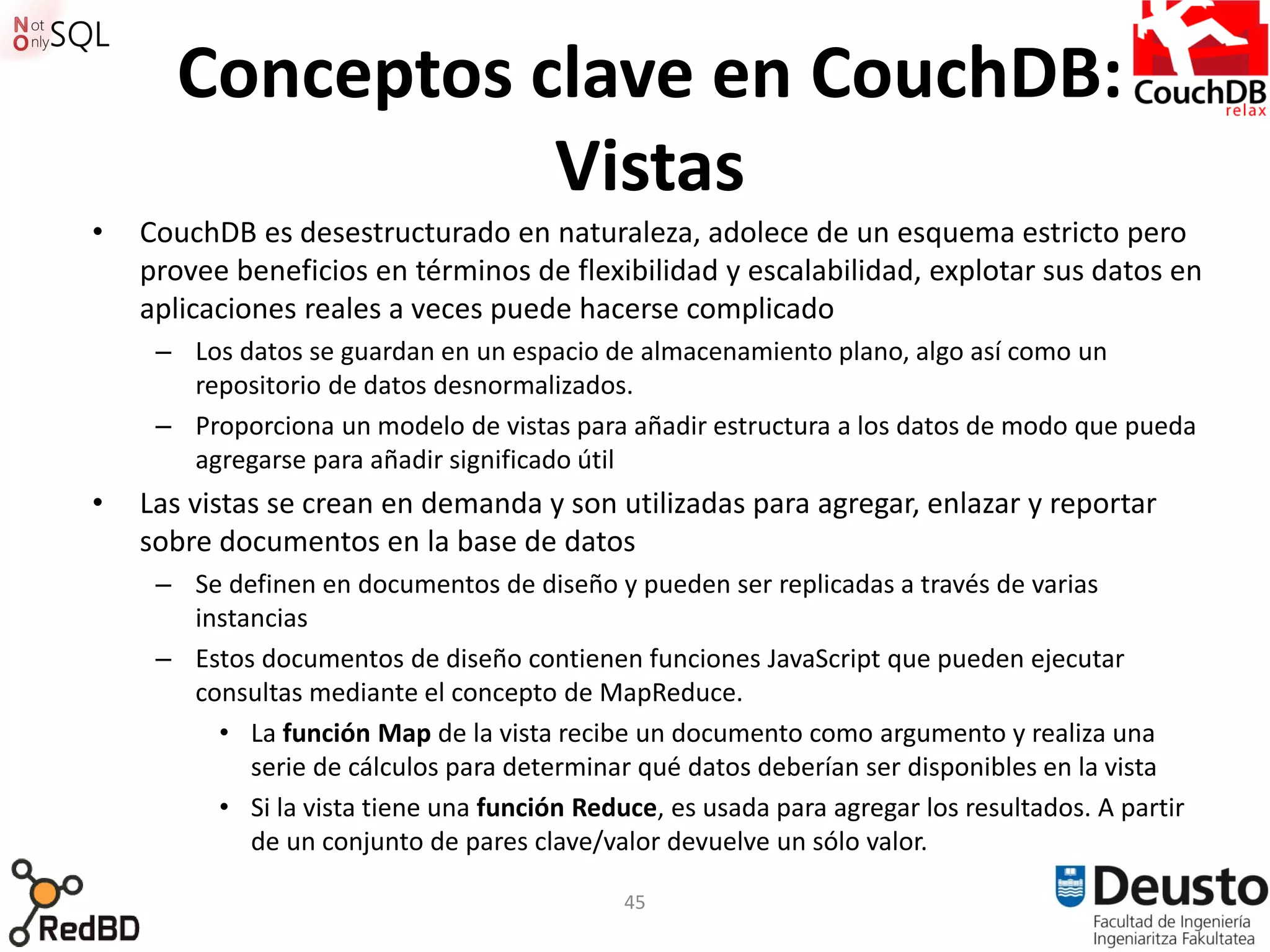 Conceptos clave en CouchDB:
                 Vistas
•   CouchDB es desestructurado en naturaleza, adolece de un esquema estricto pero
    provee beneficios en términos de flexibilidad y escalabilidad, explotar sus datos en
    aplicaciones reales a veces puede hacerse complicado
     – Los datos se guardan en un espacio de almacenamiento plano, algo así como un
       repositorio de datos desnormalizados.
     – Proporciona un modelo de vistas para añadir estructura a los datos de modo que pueda
       agregarse para añadir significado útil
•   Las vistas se crean en demanda y son utilizadas para agregar, enlazar y reportar
    sobre documentos en la base de datos
     – Se definen en documentos de diseño y pueden ser replicadas a través de varias
       instancias
     – Estos documentos de diseño contienen funciones JavaScript que pueden ejecutar
       consultas mediante el concepto de MapReduce.
         • La función Map de la vista recibe un documento como argumento y realiza una
            serie de cálculos para determinar qué datos deberían ser disponibles en la vista
         • Si la vista tiene una función Reduce, es usada para agregar los resultados. A partir
            de un conjunto de pares clave/valor devuelve un sólo valor.

                                             45
 