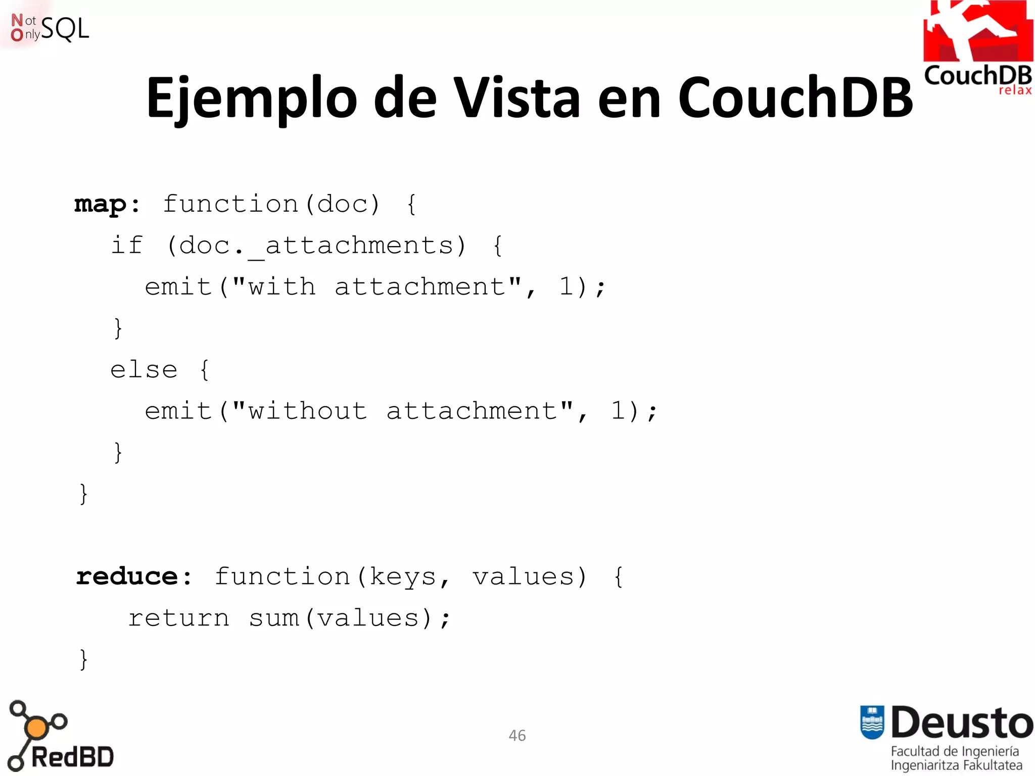 Ejemplo de Vista en CouchDB
map: function(doc) {
  if (doc._attachments) {
    emit("with attachment", 1);
  }
  else {
    emit("without attachment", 1);
  }
}

reduce: function(keys, values) {
   return sum(values);
}

                         46
 