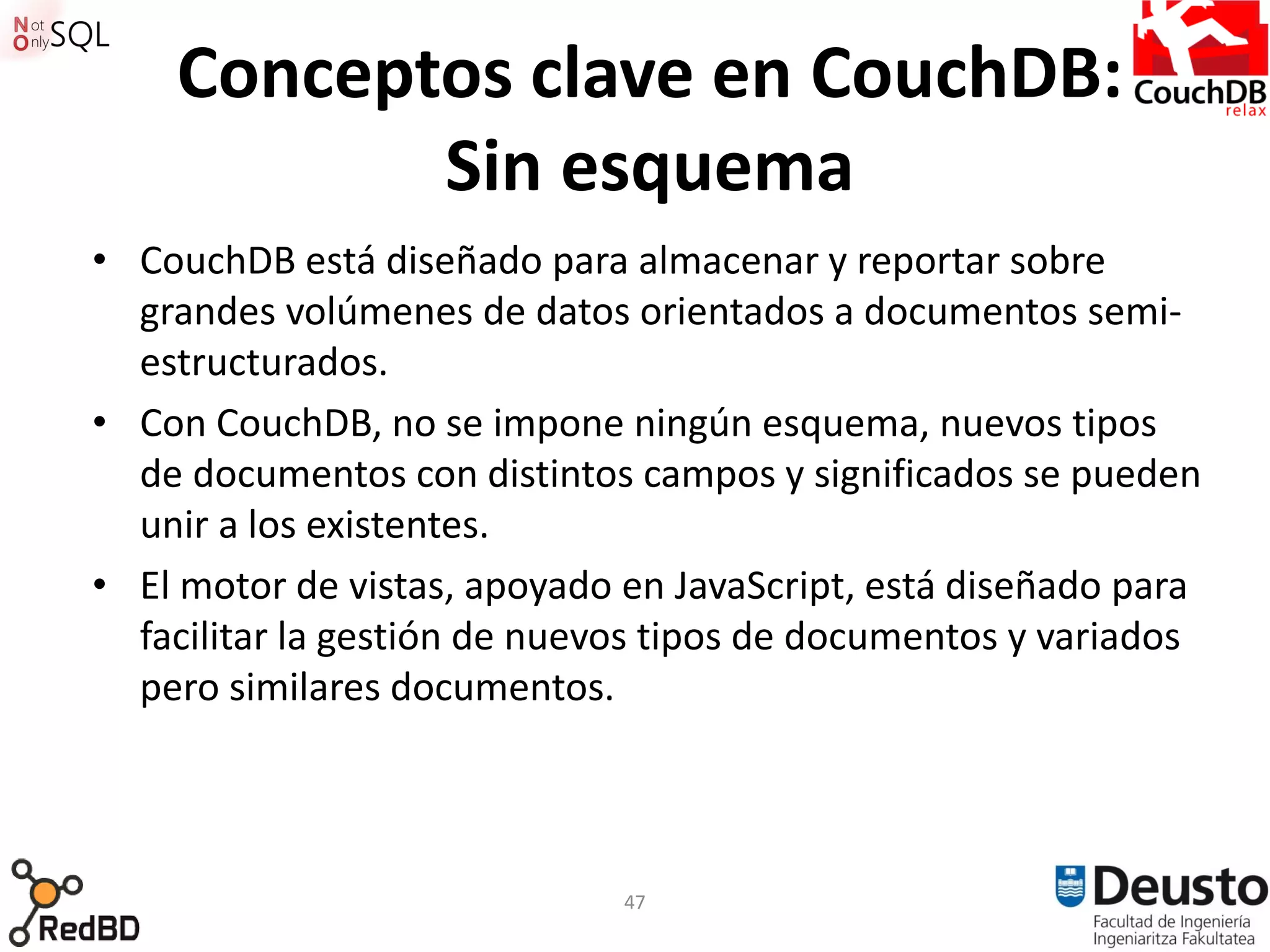 Conceptos clave en CouchDB:
           Sin esquema
• CouchDB está diseñado para almacenar y reportar sobre
  grandes volúmenes de datos orientados a documentos semi-
  estructurados.
• Con CouchDB, no se impone ningún esquema, nuevos tipos
  de documentos con distintos campos y significados se pueden
  unir a los existentes.
• El motor de vistas, apoyado en JavaScript, está diseñado para
  facilitar la gestión de nuevos tipos de documentos y variados
  pero similares documentos.



                              47
 