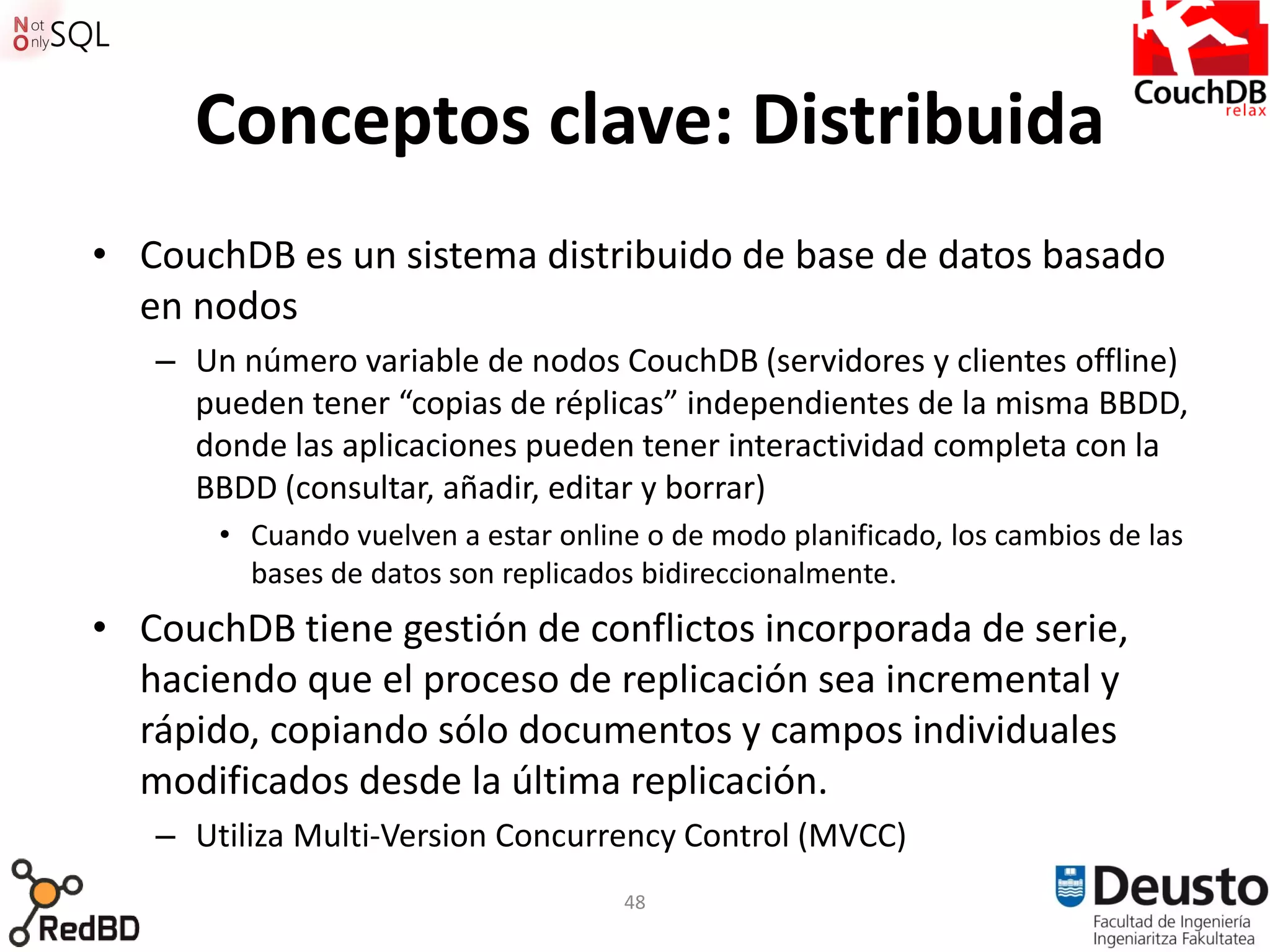 Conceptos clave: Distribuida
• CouchDB es un sistema distribuido de base de datos basado
  en nodos
   – Un número variable de nodos CouchDB (servidores y clientes offline)
     pueden tener “copias de réplicas” independientes de la misma BBDD,
     donde las aplicaciones pueden tener interactividad completa con la
     BBDD (consultar, añadir, editar y borrar)
       • Cuando vuelven a estar online o de modo planificado, los cambios de las
         bases de datos son replicados bidireccionalmente.
• CouchDB tiene gestión de conflictos incorporada de serie,
  haciendo que el proceso de replicación sea incremental y
  rápido, copiando sólo documentos y campos individuales
  modificados desde la última replicación.
   – Utiliza Multi-Version Concurrency Control (MVCC)
                                     48
 