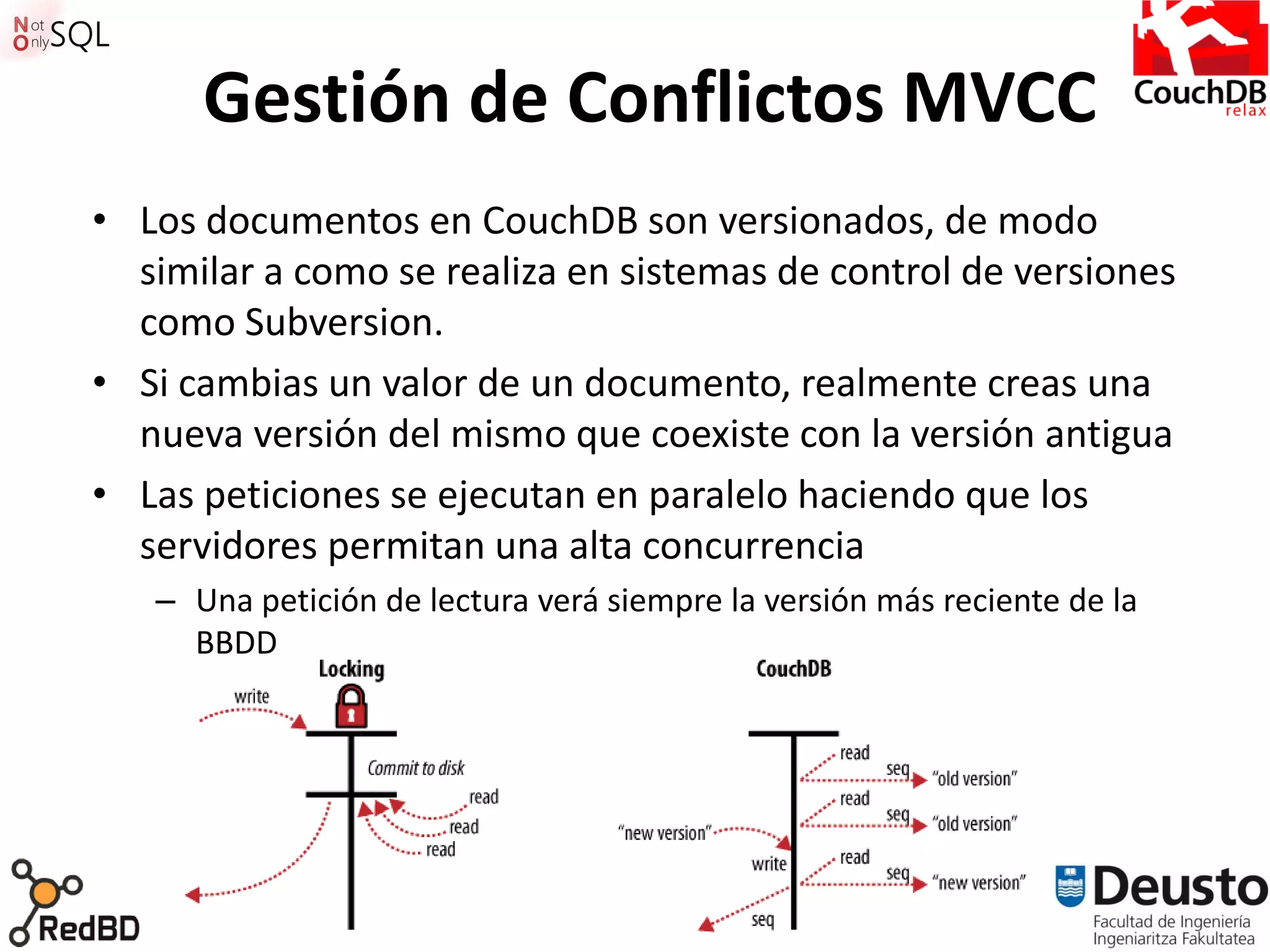 Gestión de Conflictos MVCC
• Los documentos en CouchDB son versionados, de modo
  similar a como se realiza en sistemas de control de versiones
  como Subversion.
• Si cambias un valor de un documento, realmente creas una
  nueva versión del mismo que coexiste con la versión antigua
• Las peticiones se ejecutan en paralelo haciendo que los
  servidores permitan una alta concurrencia
   – Una petición de lectura verá siempre la versión más reciente de la
     BBDD




                                   49
 