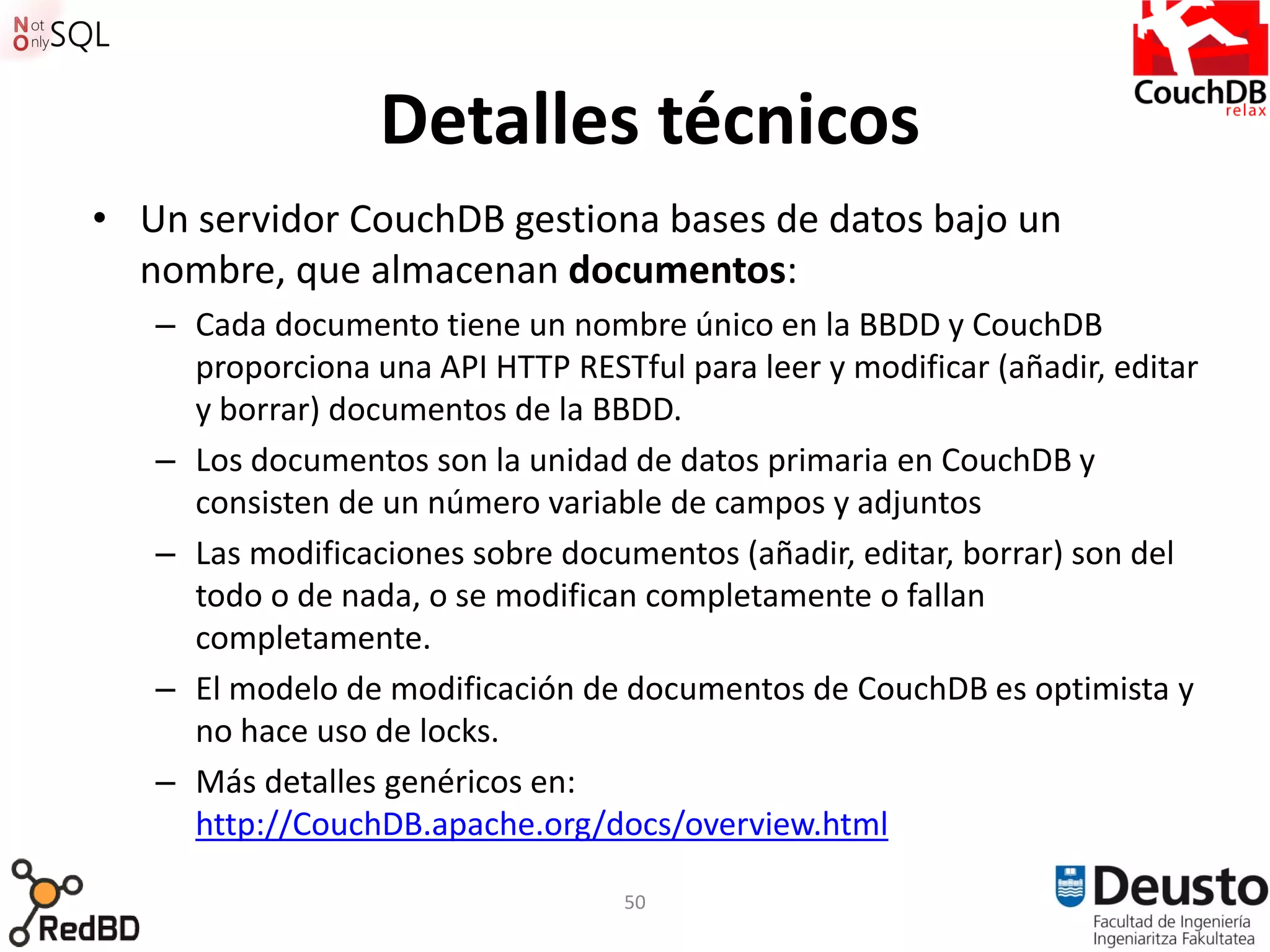 Detalles técnicos
• Un servidor CouchDB gestiona bases de datos bajo un
  nombre, que almacenan documentos:
   – Cada documento tiene un nombre único en la BBDD y CouchDB
     proporciona una API HTTP RESTful para leer y modificar (añadir, editar
     y borrar) documentos de la BBDD.
   – Los documentos son la unidad de datos primaria en CouchDB y
     consisten de un número variable de campos y adjuntos
   – Las modificaciones sobre documentos (añadir, editar, borrar) son del
     todo o de nada, o se modifican completamente o fallan
     completamente.
   – El modelo de modificación de documentos de CouchDB es optimista y
     no hace uso de locks.
   – Más detalles genéricos en:
     http://CouchDB.apache.org/docs/overview.html

                                   50
 