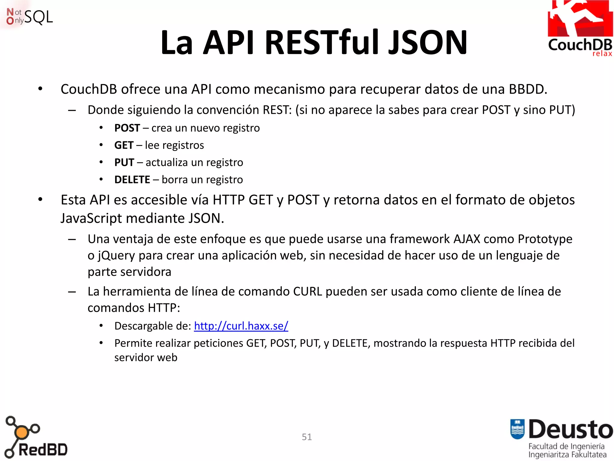 La API RESTful JSON
•   CouchDB ofrece una API como mecanismo para recuperar datos de una BBDD.
     – Donde siguiendo la convención REST: (si no aparece la sabes para crear POST y sino PUT)
          •   POST – crea un nuevo registro
          •   GET – lee registros
          •   PUT – actualiza un registro
          •   DELETE – borra un registro
•   Esta API es accesible vía HTTP GET y POST y retorna datos en el formato de objetos
    JavaScript mediante JSON.
     – Una ventaja de este enfoque es que puede usarse una framework AJAX como Prototype
       o jQuery para crear una aplicación web, sin necesidad de hacer uso de un lenguaje de
       parte servidora
     – La herramienta de línea de comando CURL pueden ser usada como cliente de línea de
       comandos HTTP:
          • Descargable de: http://curl.haxx.se/
          • Permite realizar peticiones GET, POST, PUT, y DELETE, mostrando la respuesta HTTP recibida del
            servidor web




                                                  51
 
