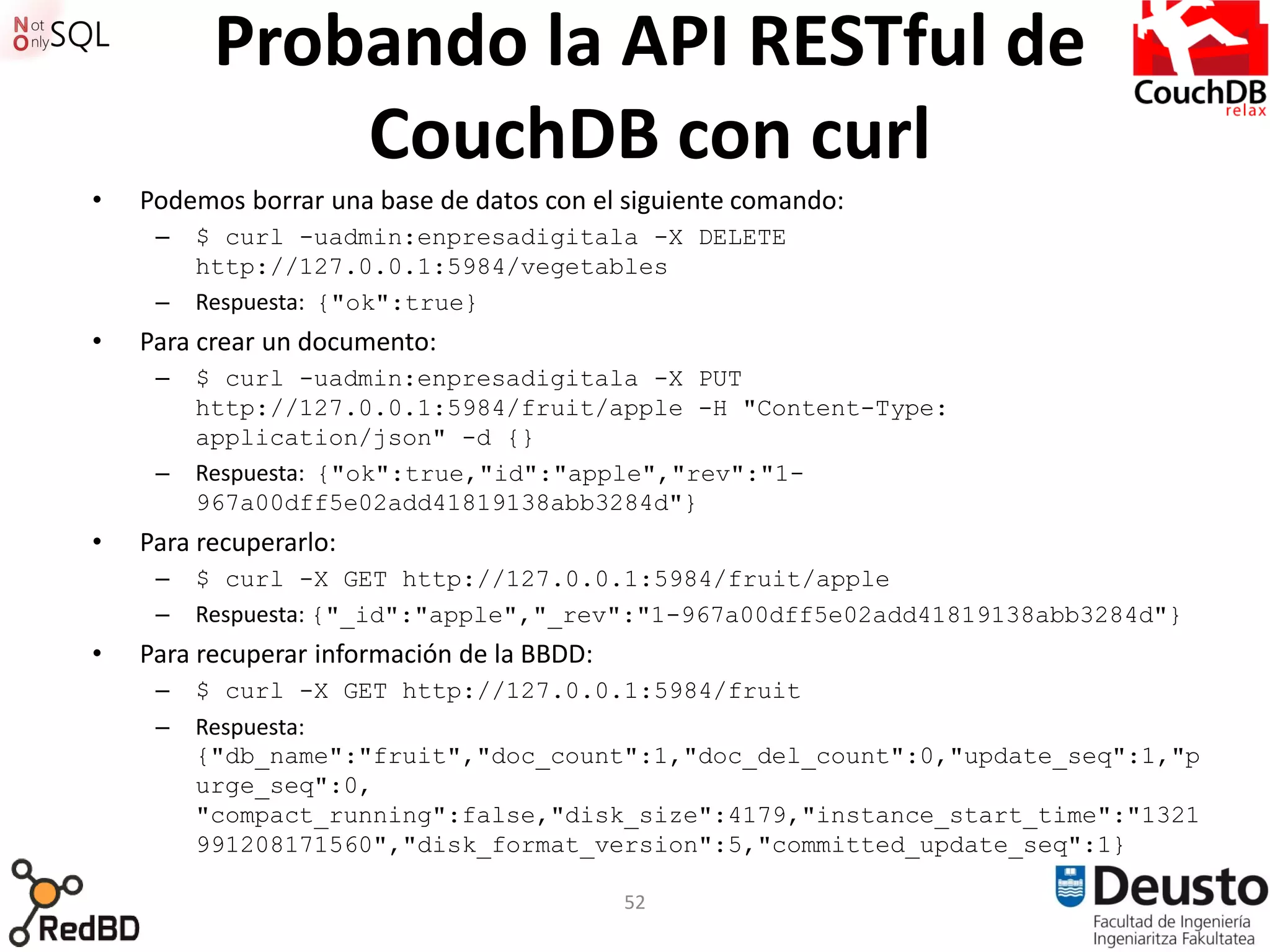 Probando la API RESTful de
              CouchDB con curl
•   Podemos borrar una base de datos con el siguiente comando:
     –   $ curl -uadmin:enpresadigitala -X DELETE
         http://127.0.0.1:5984/vegetables
     –   Respuesta: {"ok":true}
•   Para crear un documento:
     –   $ curl -uadmin:enpresadigitala -X PUT
         http://127.0.0.1:5984/fruit/apple -H "Content-Type:
         application/json" -d {}
     –   Respuesta: {"ok":true,"id":"apple","rev":"1-
         967a00dff5e02add41819138abb3284d"}
•   Para recuperarlo:
     –   $ curl -X GET http://127.0.0.1:5984/fruit/apple
     –   Respuesta: {"_id":"apple","_rev":"1-967a00dff5e02add41819138abb3284d"}
•   Para recuperar información de la BBDD:
     –   $ curl -X GET http://127.0.0.1:5984/fruit
     –   Respuesta:
         {"db_name":"fruit","doc_count":1,"doc_del_count":0,"update_seq":1,"p
         urge_seq":0,
         "compact_running":false,"disk_size":4179,"instance_start_time":"1321
         991208171560","disk_format_version":5,"committed_update_seq":1}

                                             52
 