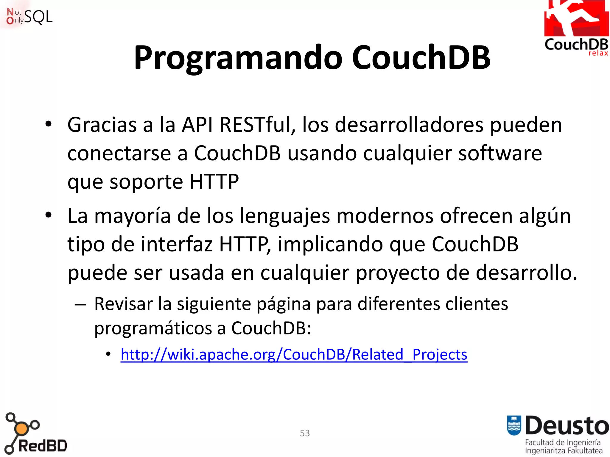 Programando CouchDB
• Gracias a la API RESTful, los desarrolladores pueden
  conectarse a CouchDB usando cualquier software
  que soporte HTTP
• La mayoría de los lenguajes modernos ofrecen algún
  tipo de interfaz HTTP, implicando que CouchDB
  puede ser usada en cualquier proyecto de desarrollo.
   – Revisar la siguiente página para diferentes clientes
     programáticos a CouchDB:
      • http://wiki.apache.org/CouchDB/Related_Projects



                                53
 