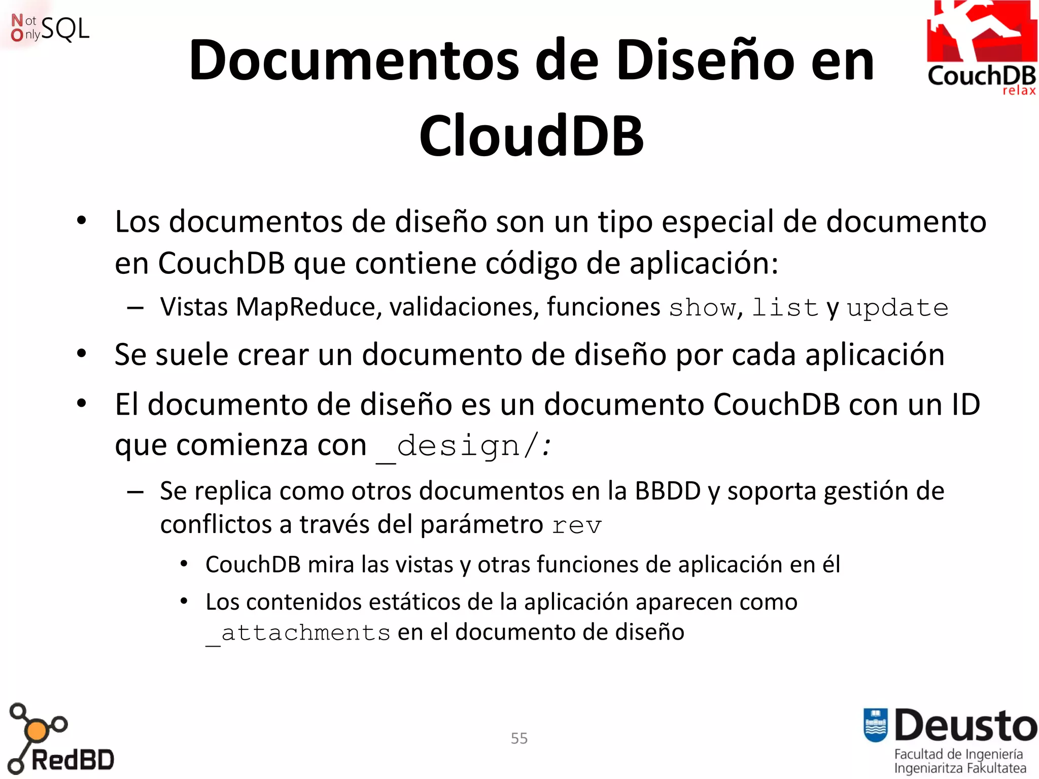 Documentos de Diseño en
             CloudDB
• Los documentos de diseño son un tipo especial de documento
  en CouchDB que contiene código de aplicación:
   – Vistas MapReduce, validaciones, funciones show, list y update
• Se suele crear un documento de diseño por cada aplicación
• El documento de diseño es un documento CouchDB con un ID
  que comienza con _design/:
   – Se replica como otros documentos en la BBDD y soporta gestión de
     conflictos a través del parámetro rev
       • CouchDB mira las vistas y otras funciones de aplicación en él
       • Los contenidos estáticos de la aplicación aparecen como
         _attachments en el documento de diseño



                                      55
 