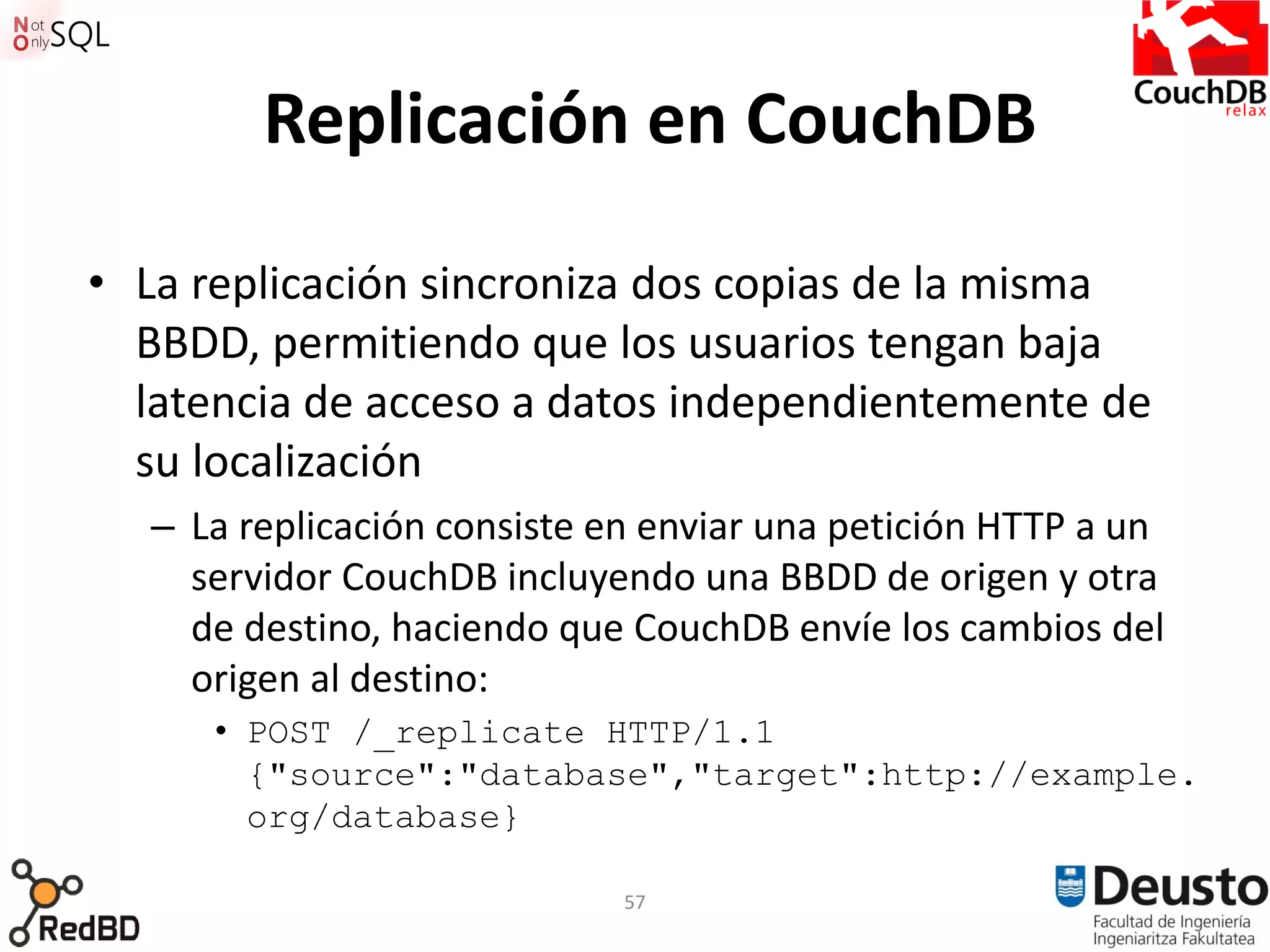 Replicación en CouchDB

• La replicación sincroniza dos copias de la misma
  BBDD, permitiendo que los usuarios tengan baja
  latencia de acceso a datos independientemente de
  su localización
  – La replicación consiste en enviar una petición HTTP a un
    servidor CouchDB incluyendo una BBDD de origen y otra
    de destino, haciendo que CouchDB envíe los cambios del
    origen al destino:
     • POST /_replicate HTTP/1.1
       {"source":"database","target":http://example.
       org/database}

                             57
 