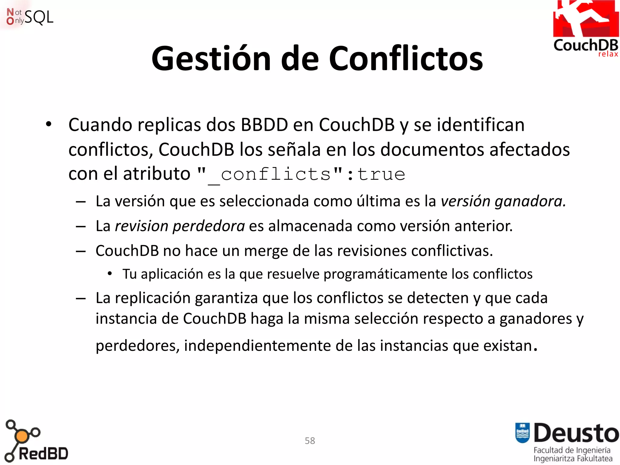 Gestión de Conflictos
• Cuando replicas dos BBDD en CouchDB y se identifican
  conflictos, CouchDB los señala en los documentos afectados
  con el atributo "_conflicts":true
   – La versión que es seleccionada como última es la versión ganadora.
   – La revision perdedora es almacenada como versión anterior.
   – CouchDB no hace un merge de las revisiones conflictivas.
       • Tu aplicación es la que resuelve programáticamente los conflictos
   – La replicación garantiza que los conflictos se detecten y que cada
     instancia de CouchDB haga la misma selección respecto a ganadores y
     perdedores, independientemente de las instancias que existan.




                                      58
 