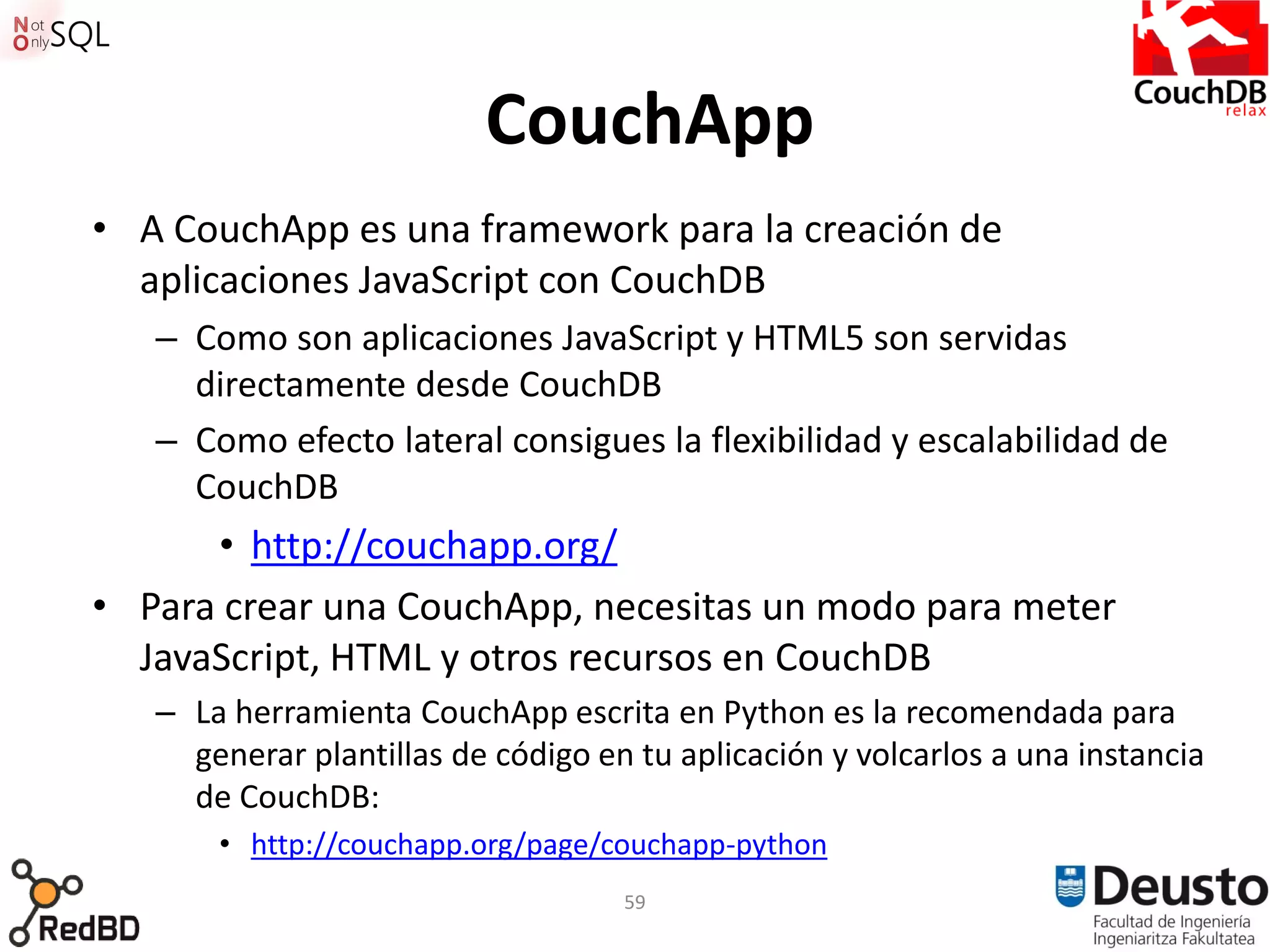 CouchApp
• A CouchApp es una framework para la creación de
  aplicaciones JavaScript con CouchDB
   – Como son aplicaciones JavaScript y HTML5 son servidas
     directamente desde CouchDB
   – Como efecto lateral consigues la flexibilidad y escalabilidad de
     CouchDB
      • http://couchapp.org/
• Para crear una CouchApp, necesitas un modo para meter
  JavaScript, HTML y otros recursos en CouchDB
   – La herramienta CouchApp escrita en Python es la recomendada para
     generar plantillas de código en tu aplicación y volcarlos a una instancia
     de CouchDB:
       • http://couchapp.org/page/couchapp-python
                                    59
 