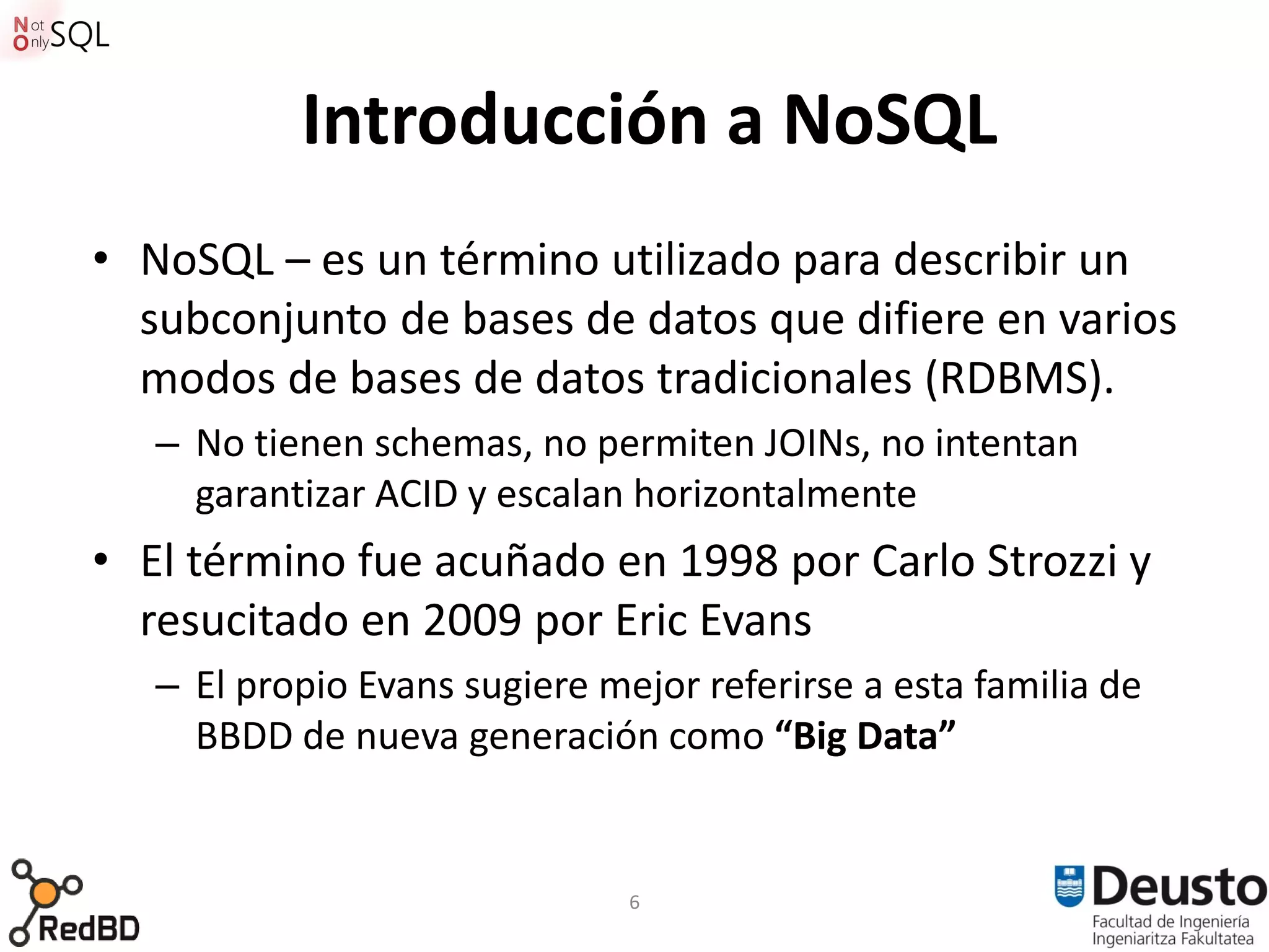 Introducción a NoSQL
• NoSQL – es un término utilizado para describir un
  subconjunto de bases de datos que difiere en varios
  modos de bases de datos tradicionales (RDBMS).
   – No tienen schemas, no permiten JOINs, no intentan
     garantizar ACID y escalan horizontalmente
• El término fue acuñado en 1998 por Carlo Strozzi y
  resucitado en 2009 por Eric Evans
   – El propio Evans sugiere mejor referirse a esta familia de
     BBDD de nueva generación como “Big Data”


                               6
 