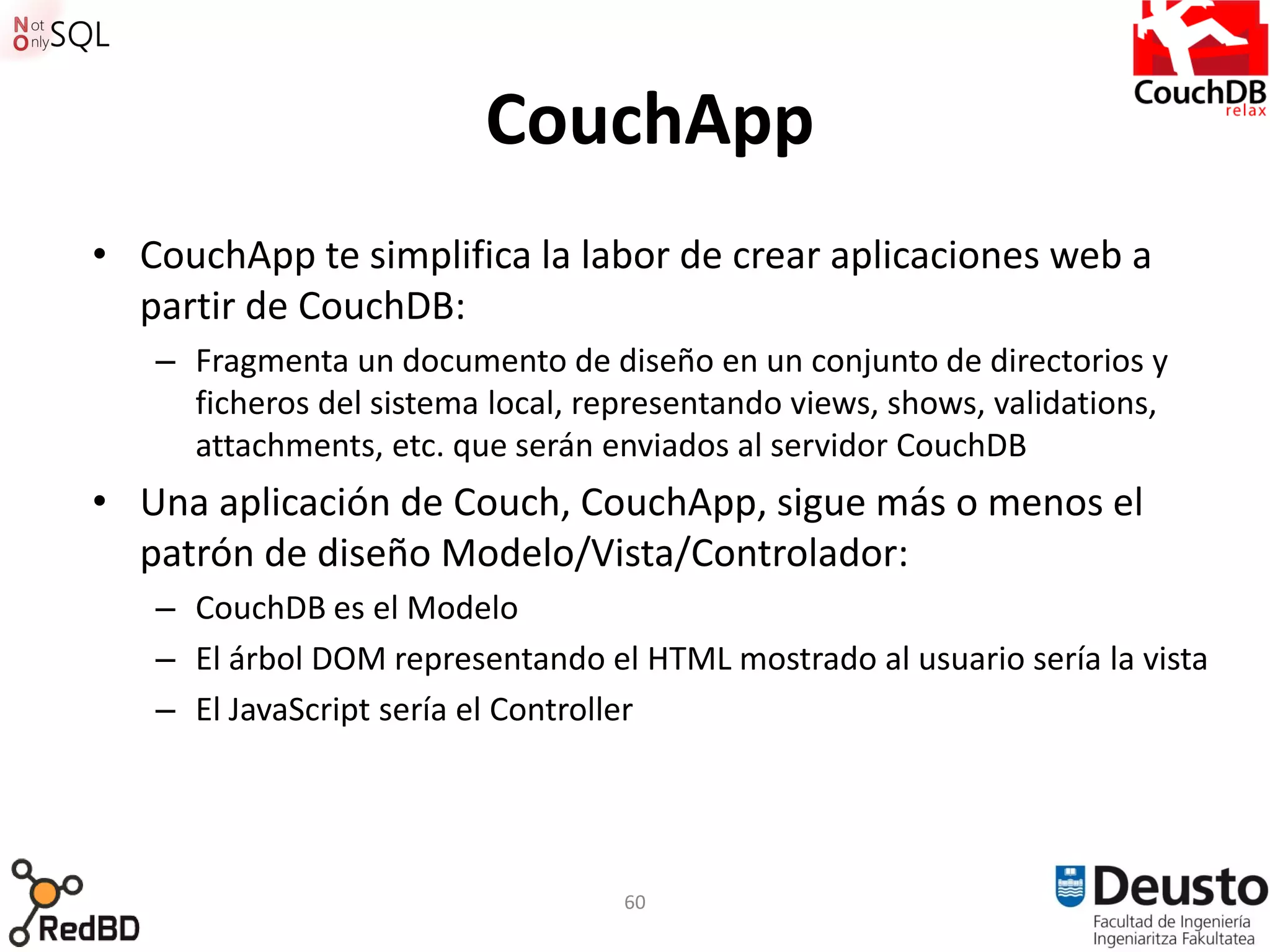 CouchApp
• CouchApp te simplifica la labor de crear aplicaciones web a
  partir de CouchDB:
   – Fragmenta un documento de diseño en un conjunto de directorios y
     ficheros del sistema local, representando views, shows, validations,
     attachments, etc. que serán enviados al servidor CouchDB
• Una aplicación de Couch, CouchApp, sigue más o menos el
  patrón de diseño Modelo/Vista/Controlador:
   – CouchDB es el Modelo
   – El árbol DOM representando el HTML mostrado al usuario sería la vista
   – El JavaScript sería el Controller




                                   60
 