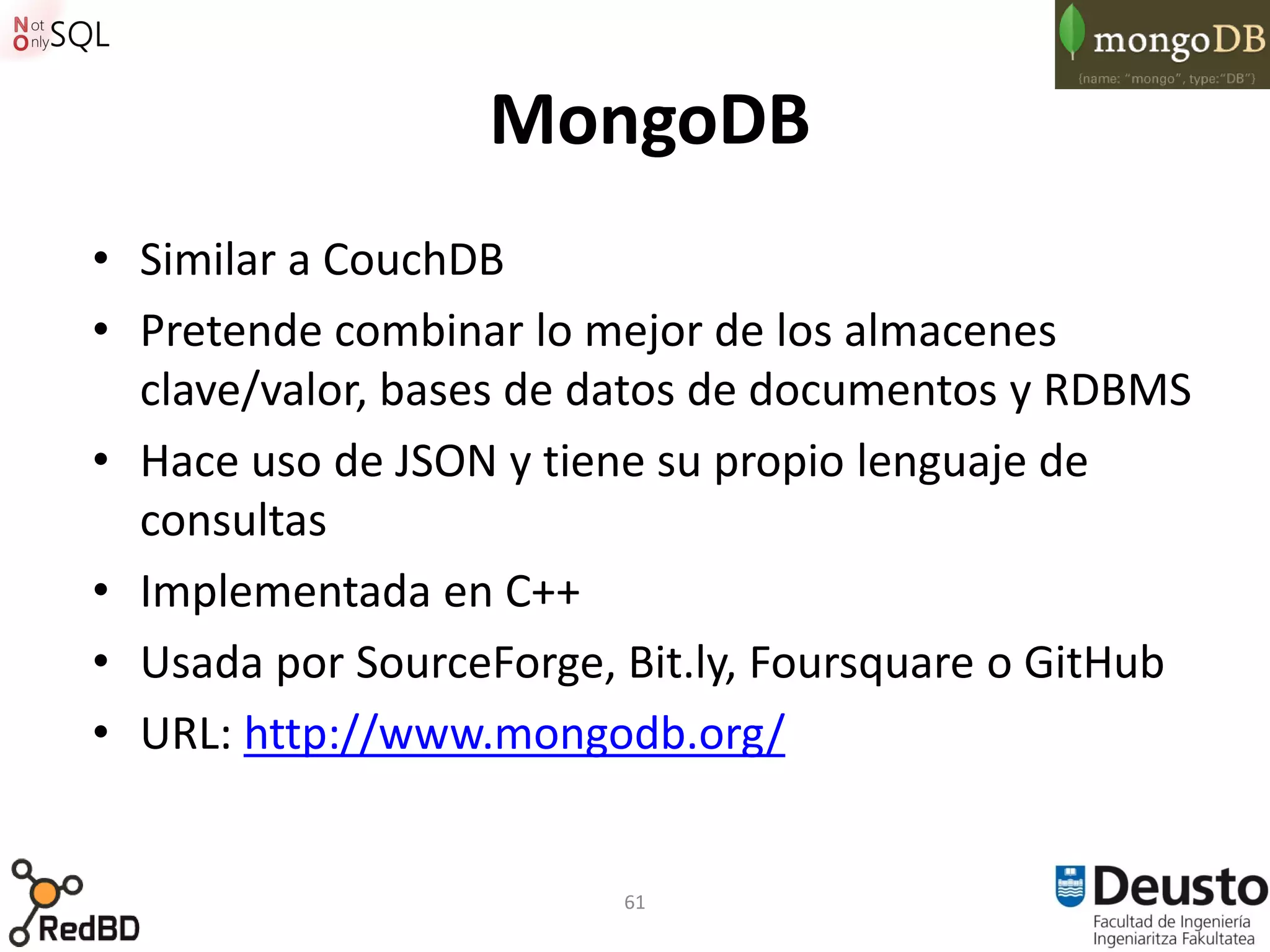 MongoDB
• Similar a CouchDB
• Pretende combinar lo mejor de los almacenes
  clave/valor, bases de datos de documentos y RDBMS
• Hace uso de JSON y tiene su propio lenguaje de
  consultas
• Implementada en C++
• Usada por SourceForge, Bit.ly, Foursquare o GitHub
• URL: http://www.mongodb.org/


                         61
 
