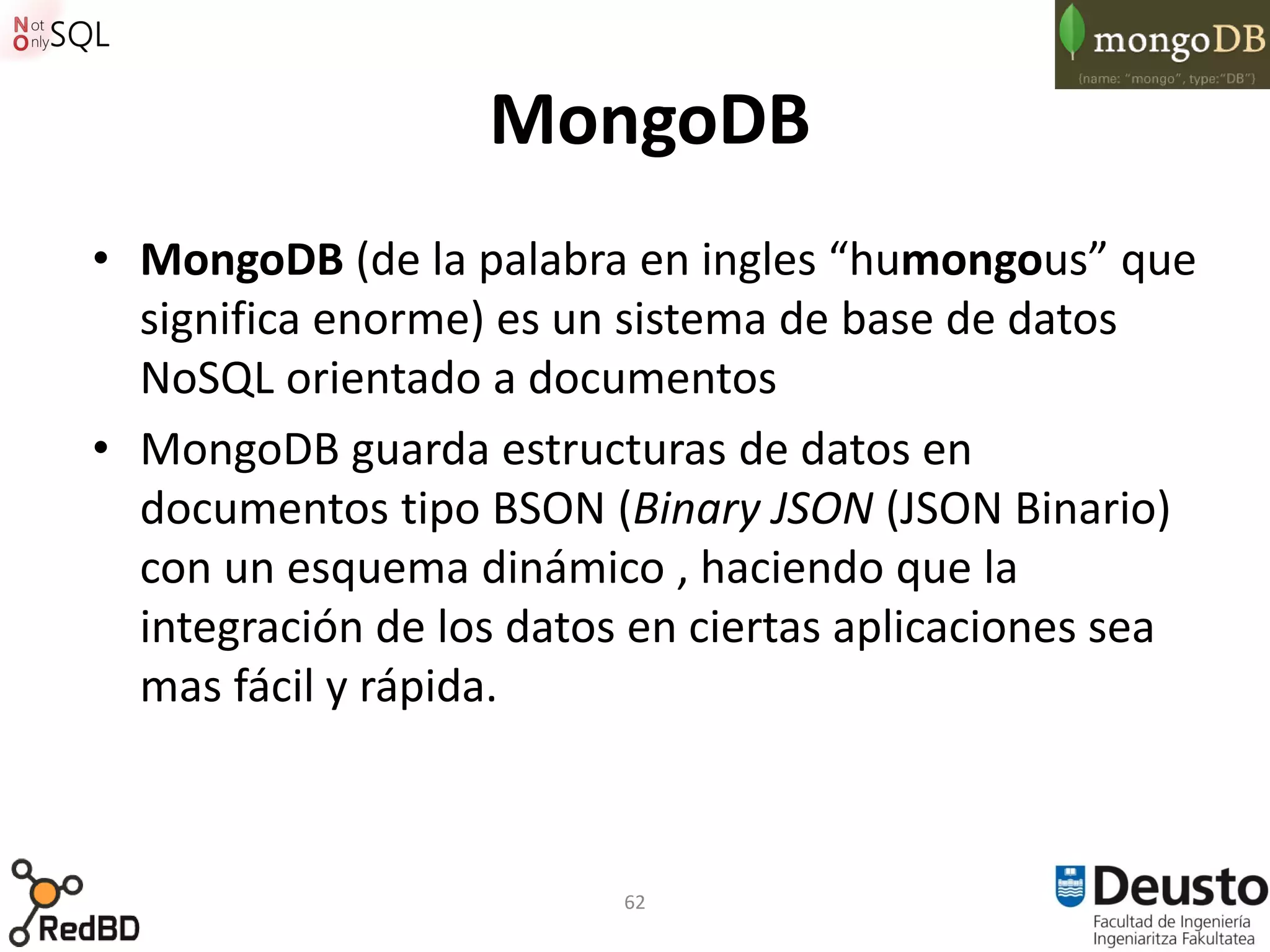 MongoDB
• MongoDB (de la palabra en ingles “humongous” que
  significa enorme) es un sistema de base de datos
  NoSQL orientado a documentos
• MongoDB guarda estructuras de datos en
  documentos tipo BSON (Binary JSON (JSON Binario)
  con un esquema dinámico , haciendo que la
  integración de los datos en ciertas aplicaciones sea
  mas fácil y rápida.



                          62
 