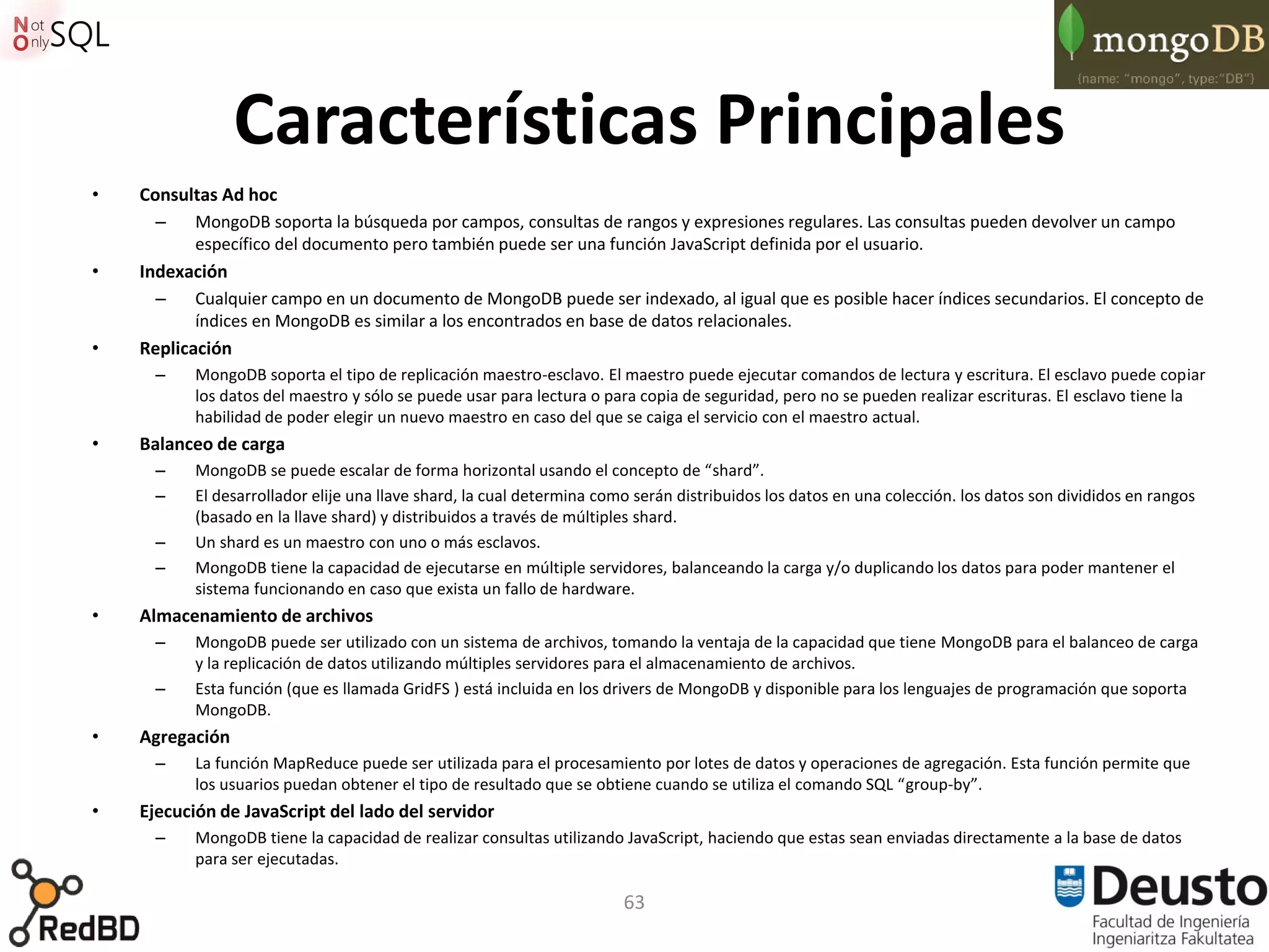 Características Principales
•   Consultas Ad hoc
      –    MongoDB soporta la búsqueda por campos, consultas de rangos y expresiones regulares. Las consultas pueden devolver un campo
           específico del documento pero también puede ser una función JavaScript definida por el usuario.
•   Indexación
      –    Cualquier campo en un documento de MongoDB puede ser indexado, al igual que es posible hacer índices secundarios. El concepto de
           índices en MongoDB es similar a los encontrados en base de datos relacionales.
•   Replicación
      –    MongoDB soporta el tipo de replicación maestro-esclavo. El maestro puede ejecutar comandos de lectura y escritura. El esclavo puede copiar
           los datos del maestro y sólo se puede usar para lectura o para copia de seguridad, pero no se pueden realizar escrituras. El esclavo tiene la
           habilidad de poder elegir un nuevo maestro en caso del que se caiga el servicio con el maestro actual.
•   Balanceo de carga
      –    MongoDB se puede escalar de forma horizontal usando el concepto de “shard”.
      –    El desarrollador elije una llave shard, la cual determina como serán distribuidos los datos en una colección. los datos son divididos en rangos
           (basado en la llave shard) y distribuidos a través de múltiples shard.
      –    Un shard es un maestro con uno o más esclavos.
      –    MongoDB tiene la capacidad de ejecutarse en múltiple servidores, balanceando la carga y/o duplicando los datos para poder mantener el
           sistema funcionando en caso que exista un fallo de hardware.
•   Almacenamiento de archivos
      –    MongoDB puede ser utilizado con un sistema de archivos, tomando la ventaja de la capacidad que tiene MongoDB para el balanceo de carga
           y la replicación de datos utilizando múltiples servidores para el almacenamiento de archivos.
      –    Esta función (que es llamada GridFS ) está incluida en los drivers de MongoDB y disponible para los lenguajes de programación que soporta
           MongoDB.
•   Agregación
      –    La función MapReduce puede ser utilizada para el procesamiento por lotes de datos y operaciones de agregación. Esta función permite que
           los usuarios puedan obtener el tipo de resultado que se obtiene cuando se utiliza el comando SQL “group-by”.
•   Ejecución de JavaScript del lado del servidor
      –    MongoDB tiene la capacidad de realizar consultas utilizando JavaScript, haciendo que estas sean enviadas directamente a la base de datos
           para ser ejecutadas.

                                                                        63
 