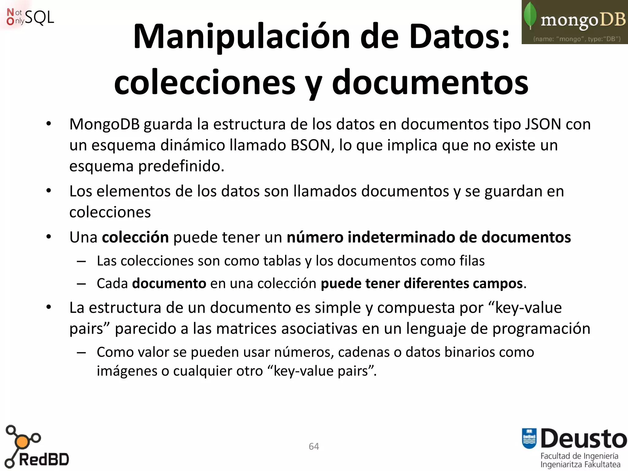 Manipulación de Datos:
         colecciones y documentos
• MongoDB guarda la estructura de los datos en documentos tipo JSON con
  un esquema dinámico llamado BSON, lo que implica que no existe un
  esquema predefinido.
• Los elementos de los datos son llamados documentos y se guardan en
  colecciones
• Una colección puede tener un número indeterminado de documentos
    – Las colecciones son como tablas y los documentos como filas
    – Cada documento en una colección puede tener diferentes campos.
• La estructura de un documento es simple y compuesta por “key-value
  pairs” parecido a las matrices asociativas en un lenguaje de programación
    – Como valor se pueden usar números, cadenas o datos binarios como
      imágenes o cualquier otro “key-value pairs”.



                                     64
 