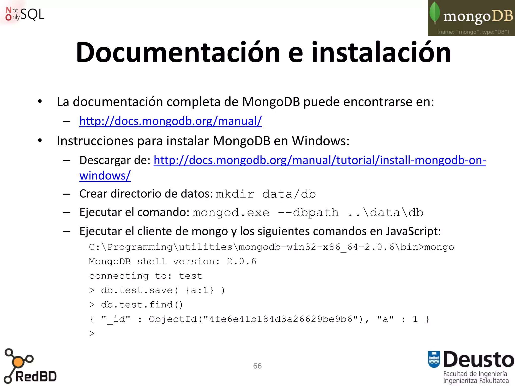 Documentación e instalación
• La documentación completa de MongoDB puede encontrarse en:
    – http://docs.mongodb.org/manual/
• Instrucciones para instalar MongoDB en Windows:
    – Descargar de: http://docs.mongodb.org/manual/tutorial/install-mongodb-on-
      windows/
    – Crear directorio de datos: mkdir data/db
    – Ejecutar el comando: mongod.exe --dbpath ..datadb
    – Ejecutar el cliente de mongo y los siguientes comandos en JavaScript:
        C:Programmingutilitiesmongodb-win32-x86_64-2.0.6bin>mongo
        MongoDB shell version: 2.0.6
        connecting to: test
        > db.test.save( {a:1} )
        > db.test.find()
        { "_id" : ObjectId("4fe6e41b184d3a26629be9b6"), "a" : 1 }
        >


                                     66
 