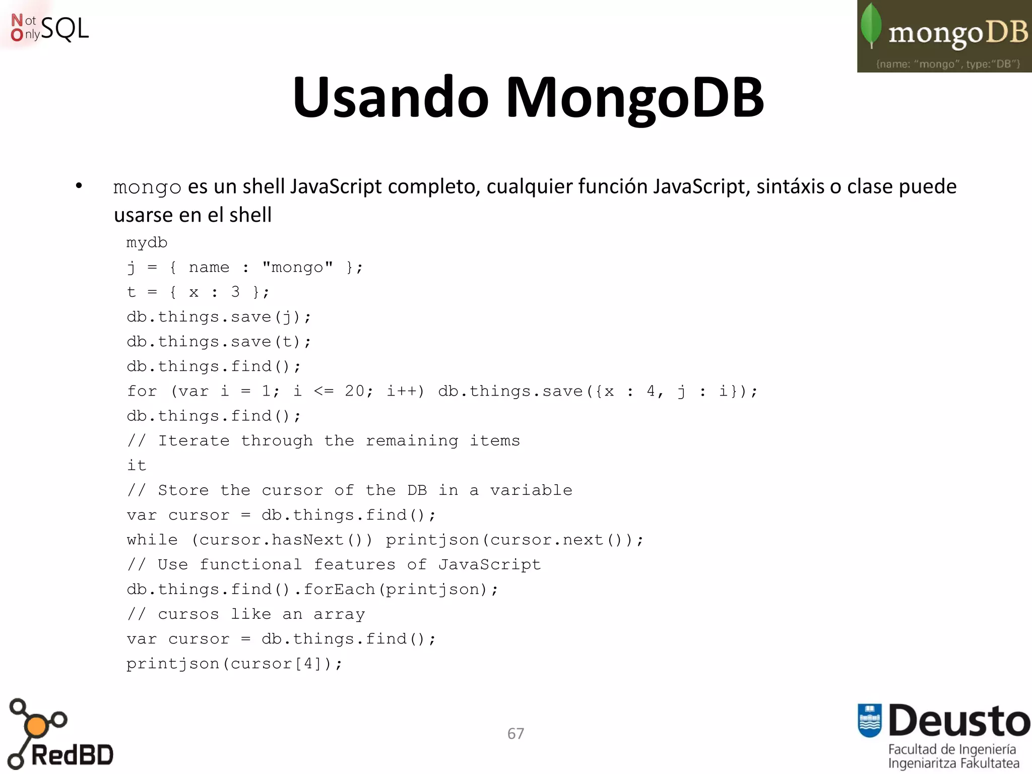 Usando MongoDB
•   mongo es un shell JavaScript completo, cualquier función JavaScript, sintáxis o clase puede
    usarse en el shell
     mydb
     j = { name : "mongo" };
     t = { x : 3 };
     db.things.save(j);
     db.things.save(t);
     db.things.find();
     for (var i = 1; i <= 20; i++) db.things.save({x : 4, j : i});
     db.things.find();
     // Iterate through the remaining items
     it
     // Store the cursor of the DB in a variable
     var cursor = db.things.find();
     while (cursor.hasNext()) printjson(cursor.next());
     // Use functional features of JavaScript
     db.things.find().forEach(printjson);
     // cursos like an array
     var cursor = db.things.find();
     printjson(cursor[4]);



                                              67
 