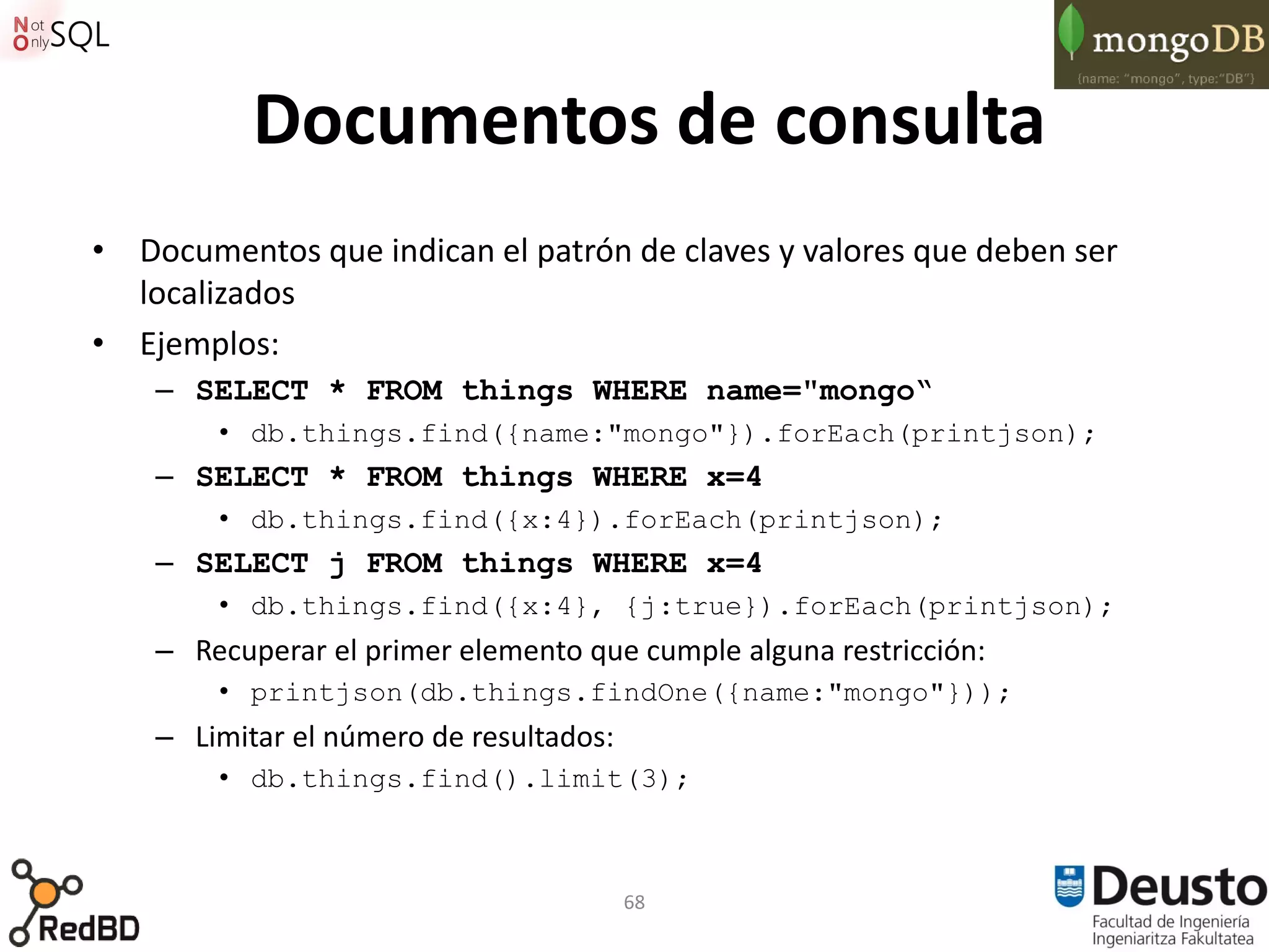 Documentos de consulta
• Documentos que indican el patrón de claves y valores que deben ser
  localizados
• Ejemplos:
    – SELECT * FROM things WHERE name="mongo“
        • db.things.find({name:"mongo"}).forEach(printjson);
    – SELECT * FROM things WHERE x=4
        • db.things.find({x:4}).forEach(printjson);
    – SELECT j FROM things WHERE x=4
        • db.things.find({x:4}, {j:true}).forEach(printjson);
    – Recuperar el primer elemento que cumple alguna restricción:
        • printjson(db.things.findOne({name:"mongo"}));
    – Limitar el número de resultados:
        • db.things.find().limit(3);



                                         68
 