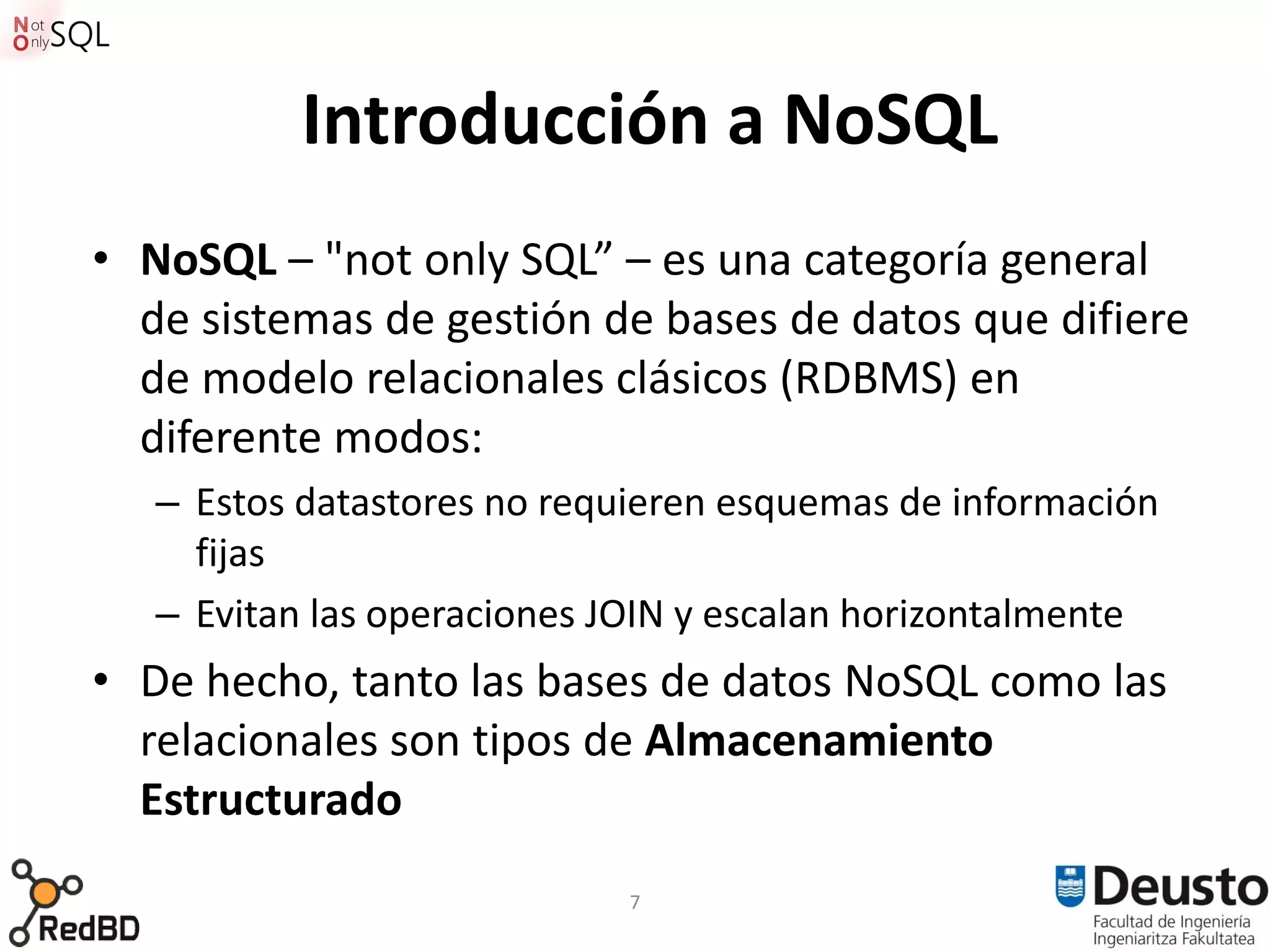 Introducción a NoSQL
• NoSQL – "not only SQL” – es una categoría general
  de sistemas de gestión de bases de datos que difiere
  de modelo relacionales clásicos (RDBMS) en
  diferente modos:
   – Estos datastores no requieren esquemas de información
     fijas
   – Evitan las operaciones JOIN y escalan horizontalmente
• De hecho, tanto las bases de datos NoSQL como las
  relacionales son tipos de Almacenamiento
  Estructurado
                            7
 