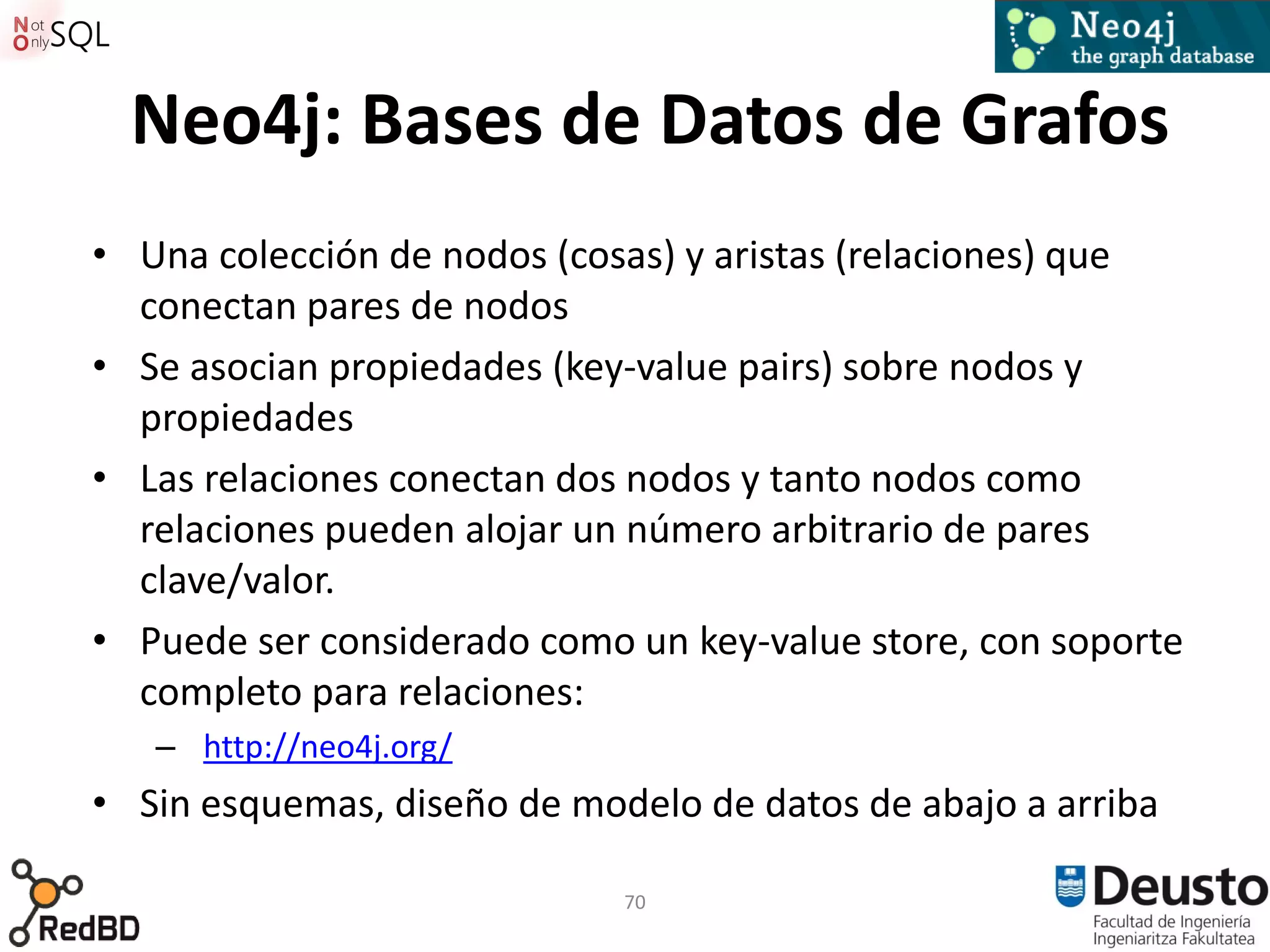 Neo4j: Bases de Datos de Grafos
• Una colección de nodos (cosas) y aristas (relaciones) que
  conectan pares de nodos
• Se asocian propiedades (key-value pairs) sobre nodos y
  propiedades
• Las relaciones conectan dos nodos y tanto nodos como
  relaciones pueden alojar un número arbitrario de pares
  clave/valor.
• Puede ser considerado como un key-value store, con soporte
  completo para relaciones:
   – http://neo4j.org/
• Sin esquemas, diseño de modelo de datos de abajo a arriba

                             70
 