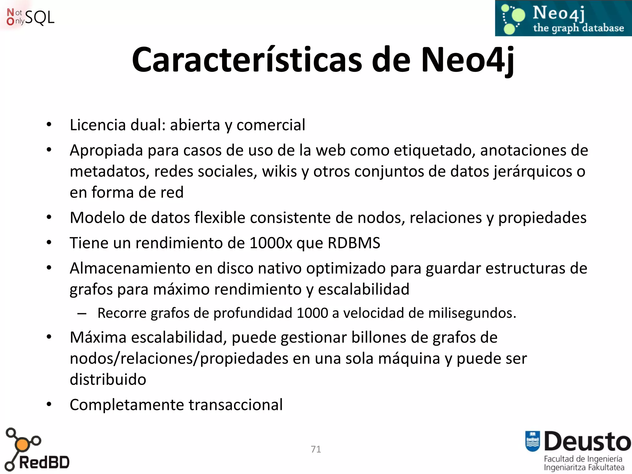 Características de Neo4j
• Licencia dual: abierta y comercial
• Apropiada para casos de uso de la web como etiquetado, anotaciones de
  metadatos, redes sociales, wikis y otros conjuntos de datos jerárquicos o
  en forma de red
• Modelo de datos flexible consistente de nodos, relaciones y propiedades
• Tiene un rendimiento de 1000x que RDBMS
• Almacenamiento en disco nativo optimizado para guardar estructuras de
  grafos para máximo rendimiento y escalabilidad
    – Recorre grafos de profundidad 1000 a velocidad de milisegundos.
• Máxima escalabilidad, puede gestionar billones de grafos de
  nodos/relaciones/propiedades en una sola máquina y puede ser
  distribuido
• Completamente transaccional

                                      71
 