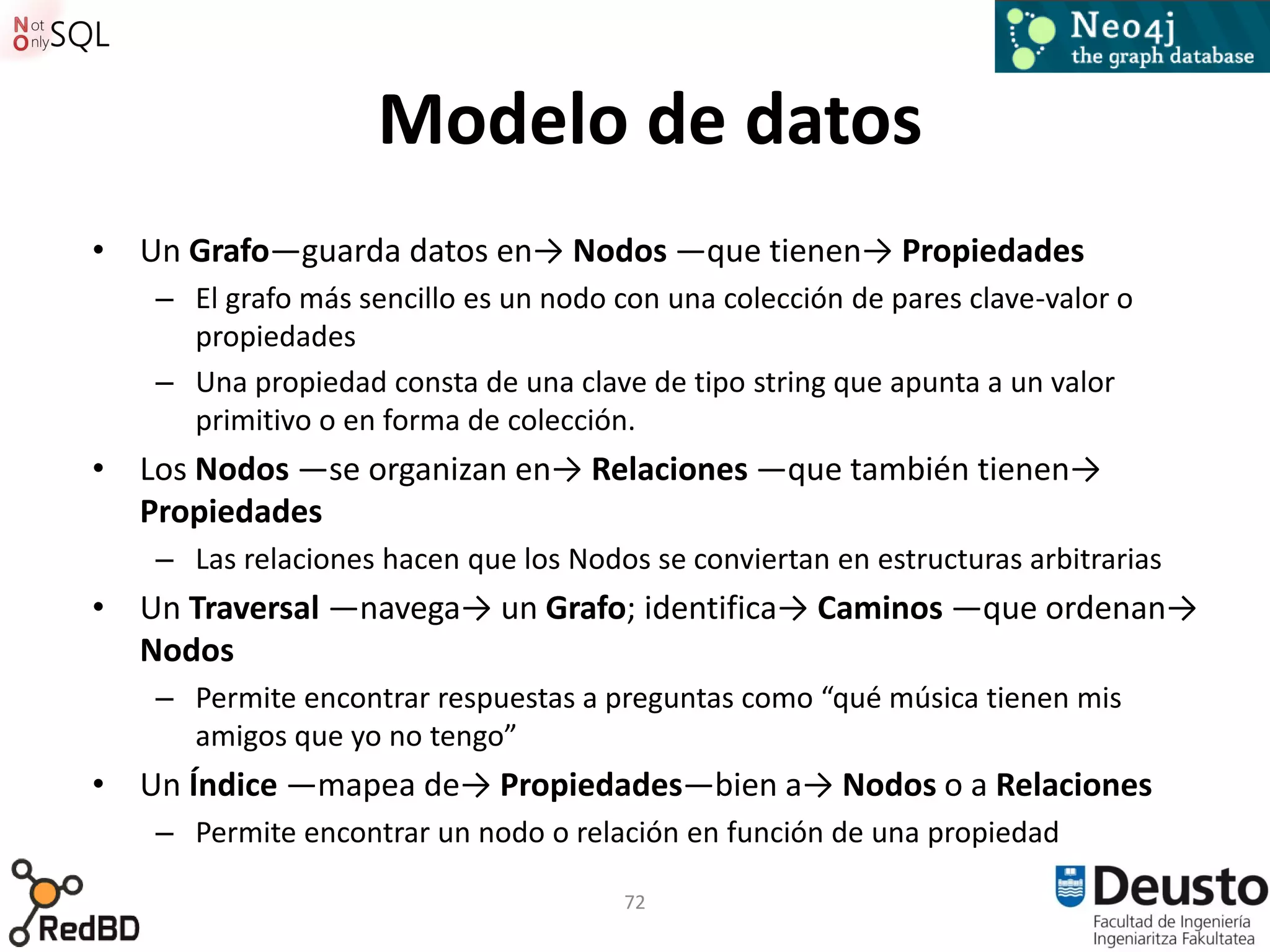 Modelo de datos
• Un Grafo—guarda datos en→ Nodos —que tienen→ Propiedades
   – El grafo más sencillo es un nodo con una colección de pares clave-valor o
     propiedades
   – Una propiedad consta de una clave de tipo string que apunta a un valor
     primitivo o en forma de colección.
• Los Nodos —se organizan en→ Relaciones —que también tienen→
  Propiedades
   – Las relaciones hacen que los Nodos se conviertan en estructuras arbitrarias
• Un Traversal —navega→ un Grafo; identifica→ Caminos —que ordenan→
  Nodos
   – Permite encontrar respuestas a preguntas como “qué música tienen mis
     amigos que yo no tengo”
• Un Índice —mapea de→ Propiedades—bien a→ Nodos o a Relaciones
   – Permite encontrar un nodo o relación en función de una propiedad

                                      72
 