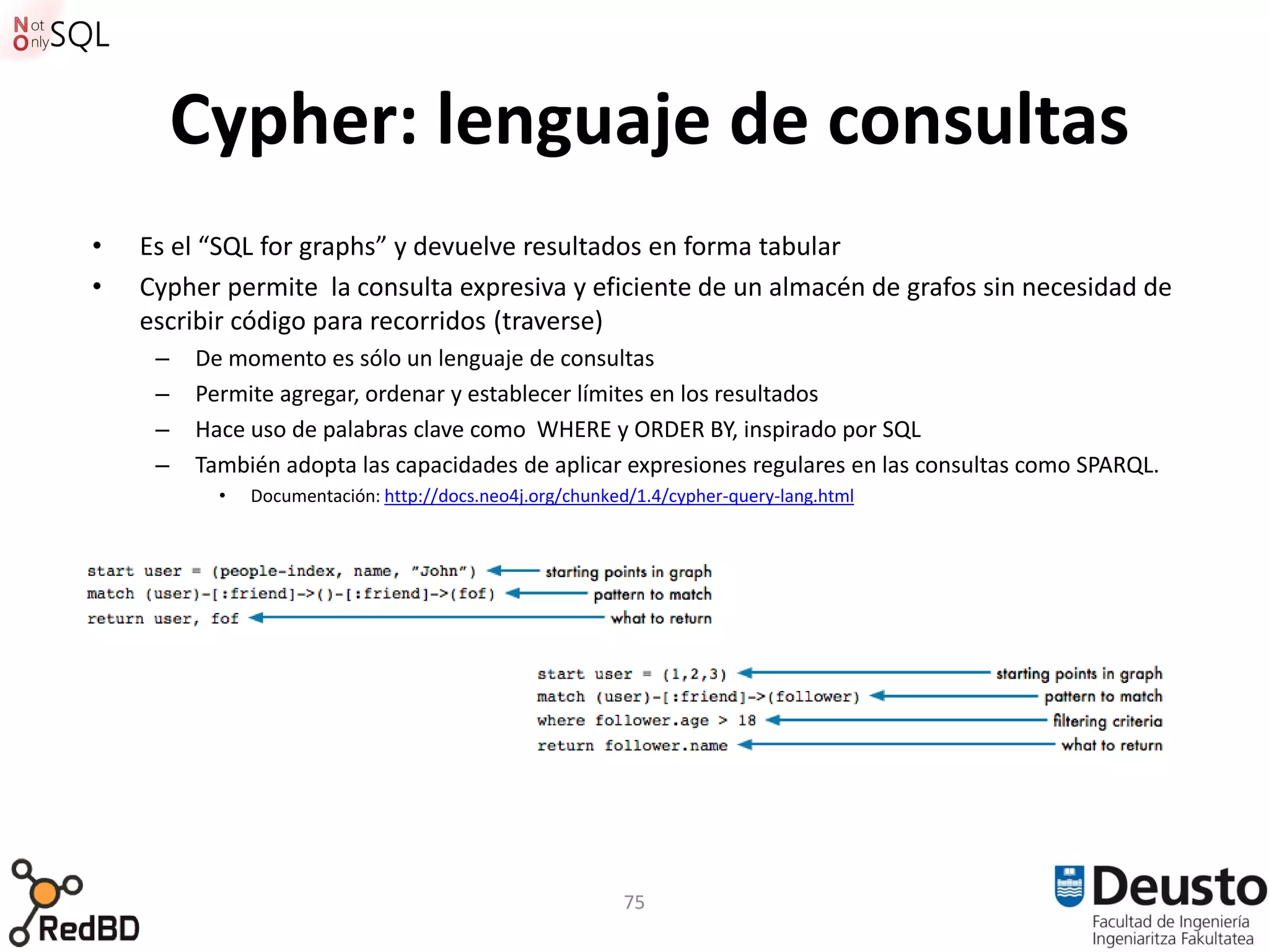 Cypher: lenguaje de consultas
•   Es el “SQL for graphs” y devuelve resultados en forma tabular
•   Cypher permite la consulta expresiva y eficiente de un almacén de grafos sin necesidad de
    escribir código para recorridos (traverse)
     –   De momento es sólo un lenguaje de consultas
     –   Permite agregar, ordenar y establecer límites en los resultados
     –   Hace uso de palabras clave como WHERE y ORDER BY, inspirado por SQL
     –   También adopta las capacidades de aplicar expresiones regulares en las consultas como SPARQL.
           •   Documentación: http://docs.neo4j.org/chunked/1.4/cypher-query-lang.html




                                                          75
 