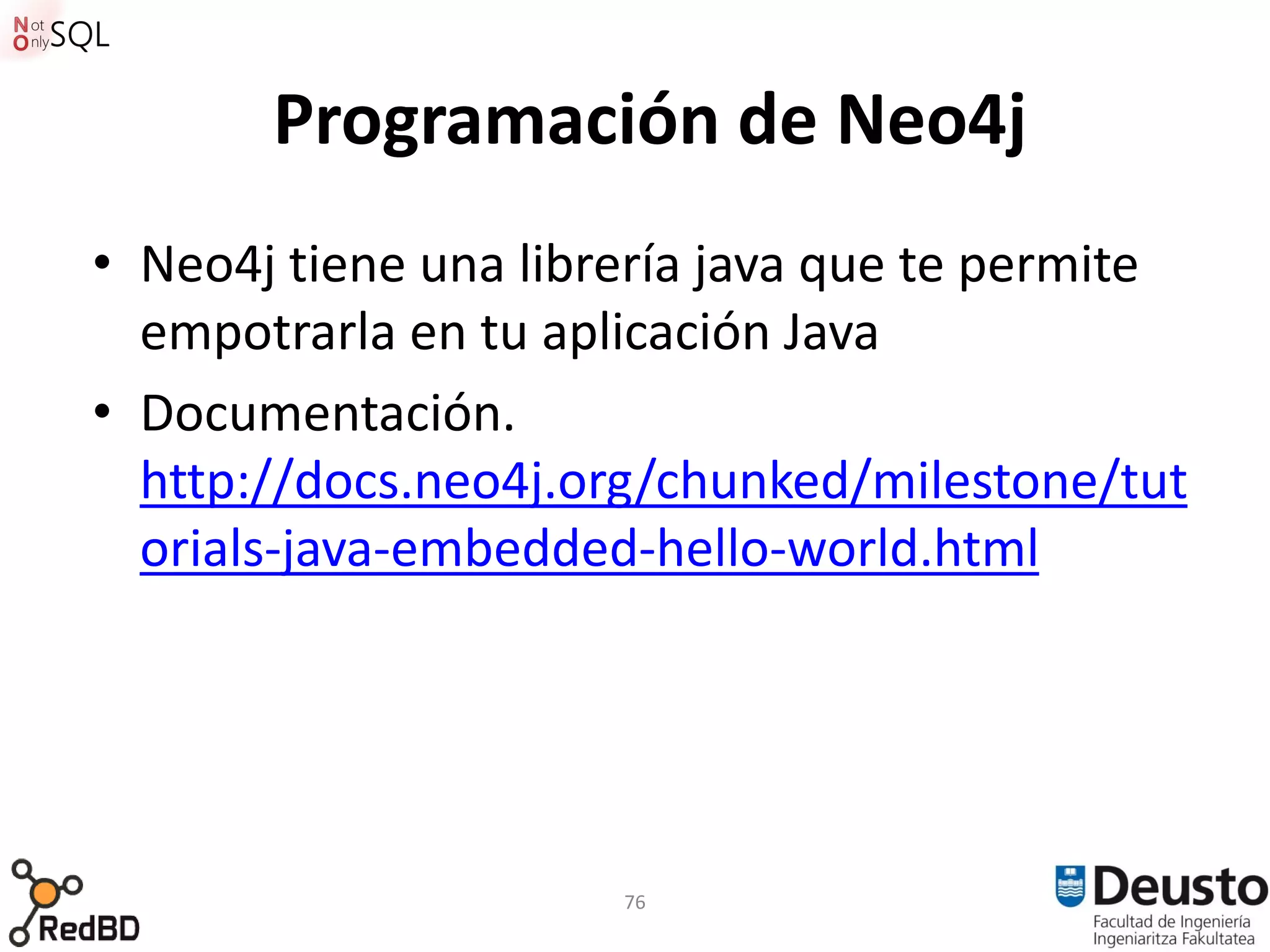 Programación de Neo4j
• Neo4j tiene una librería java que te permite
  empotrarla en tu aplicación Java
• Documentación.
  http://docs.neo4j.org/chunked/milestone/tut
  orials-java-embedded-hello-world.html




                      76
 