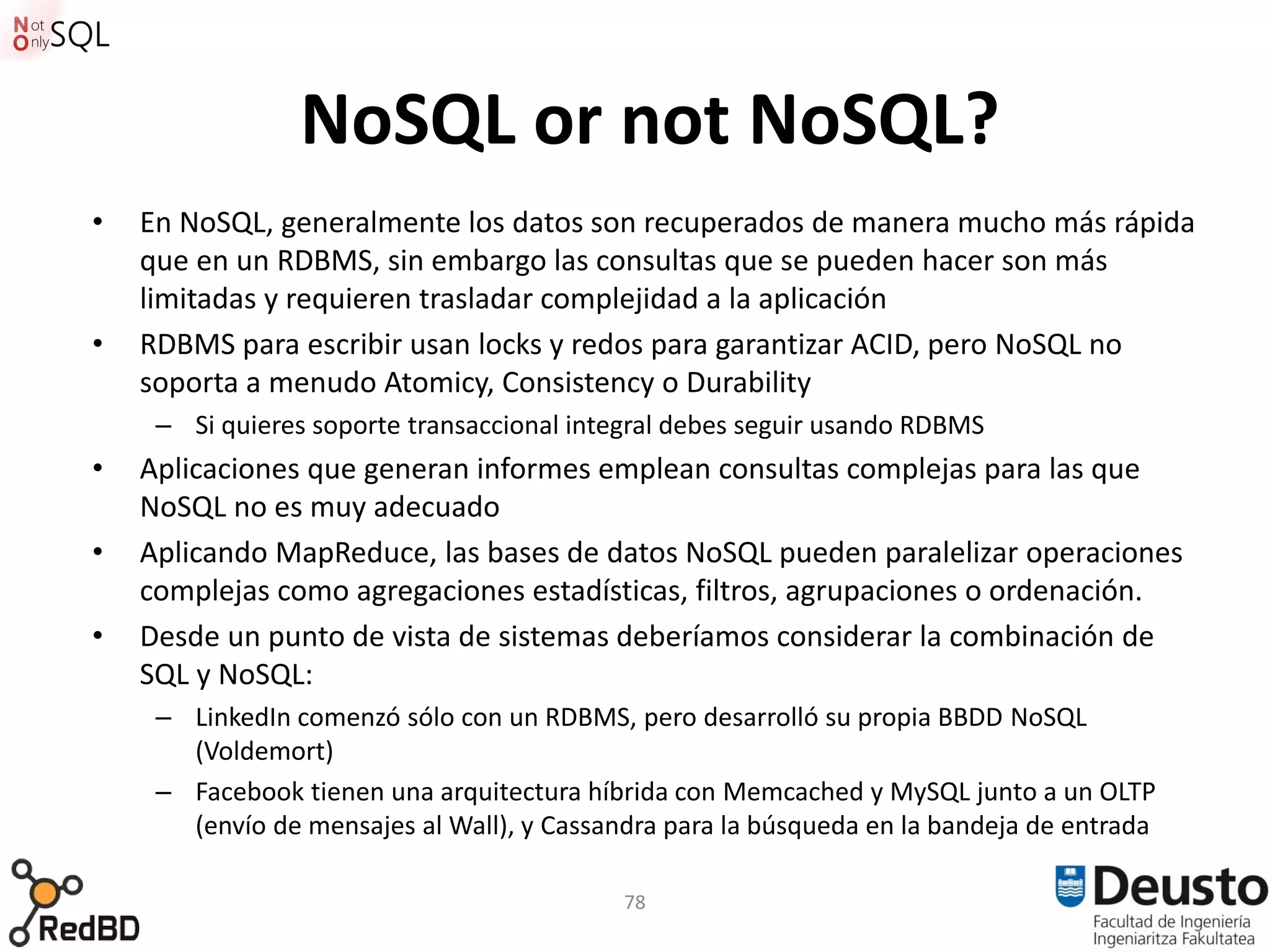 NoSQL or not NoSQL?
•   En NoSQL, generalmente los datos son recuperados de manera mucho más rápida
    que en un RDBMS, sin embargo las consultas que se pueden hacer son más
    limitadas y requieren trasladar complejidad a la aplicación
•   RDBMS para escribir usan locks y redos para garantizar ACID, pero NoSQL no
    soporta a menudo Atomicy, Consistency o Durability
     – Si quieres soporte transaccional integral debes seguir usando RDBMS
•   Aplicaciones que generan informes emplean consultas complejas para las que
    NoSQL no es muy adecuado
•   Aplicando MapReduce, las bases de datos NoSQL pueden paralelizar operaciones
    complejas como agregaciones estadísticas, filtros, agrupaciones o ordenación.
•   Desde un punto de vista de sistemas deberíamos considerar la combinación de
    SQL y NoSQL:
     – LinkedIn comenzó sólo con un RDBMS, pero desarrolló su propia BBDD NoSQL
       (Voldemort)
     – Facebook tienen una arquitectura híbrida con Memcached y MySQL junto a un OLTP
       (envío de mensajes al Wall), y Cassandra para la búsqueda en la bandeja de entrada

                                            78
 