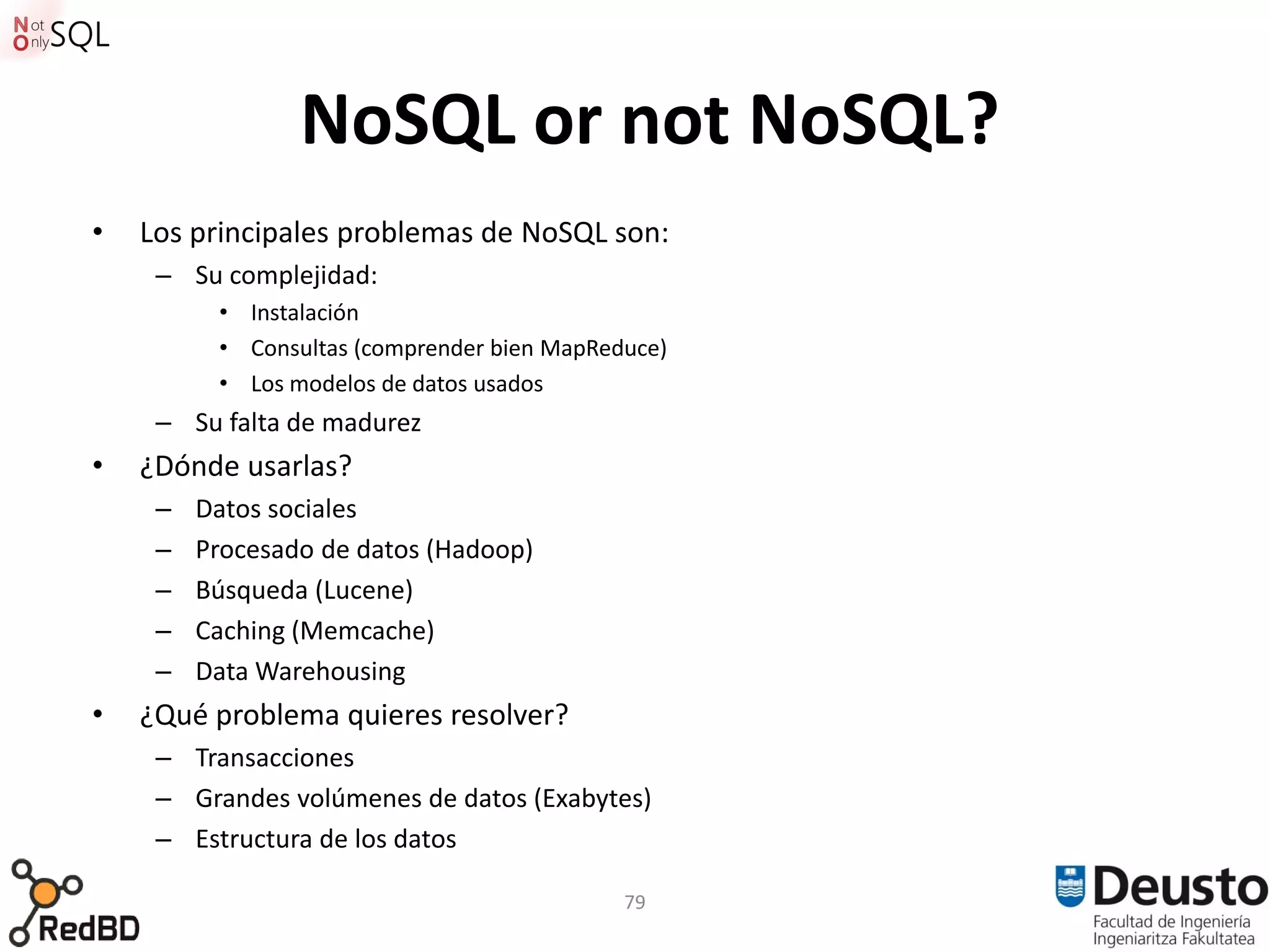 NoSQL or not NoSQL?
•   Los principales problemas de NoSQL son:
     – Su complejidad:
          • Instalación
          • Consultas (comprender bien MapReduce)
          • Los modelos de datos usados
     – Su falta de madurez
•   ¿Dónde usarlas?
     –   Datos sociales
     –   Procesado de datos (Hadoop)
     –   Búsqueda (Lucene)
     –   Caching (Memcache)
     –   Data Warehousing
•   ¿Qué problema quieres resolver?
     – Transacciones
     – Grandes volúmenes de datos (Exabytes)
     – Estructura de los datos

                                             79
 