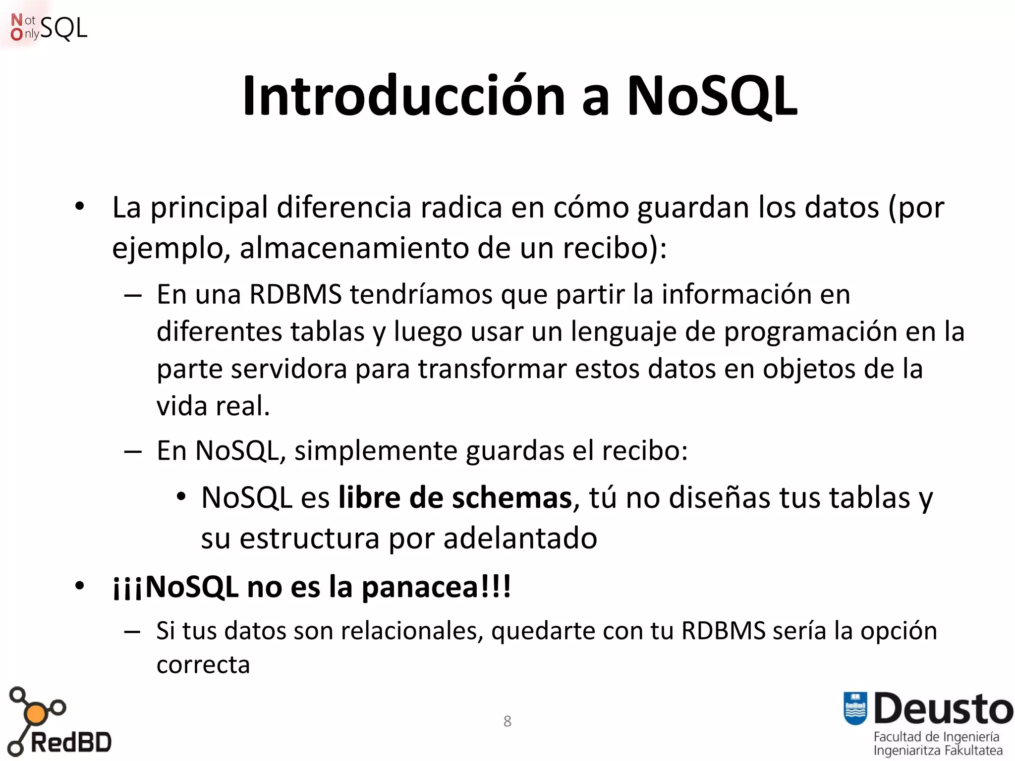 Introducción a NoSQL
• La principal diferencia radica en cómo guardan los datos (por
  ejemplo, almacenamiento de un recibo):
   – En una RDBMS tendríamos que partir la información en
     diferentes tablas y luego usar un lenguaje de programación en la
     parte servidora para transformar estos datos en objetos de la
     vida real.
   – En NoSQL, simplemente guardas el recibo:
      • NoSQL es libre de schemas, tú no diseñas tus tablas y
        su estructura por adelantado
• ¡¡¡NoSQL no es la panacea!!!
   – Si tus datos son relacionales, quedarte con tu RDBMS sería la opción
     correcta
                                   8
 