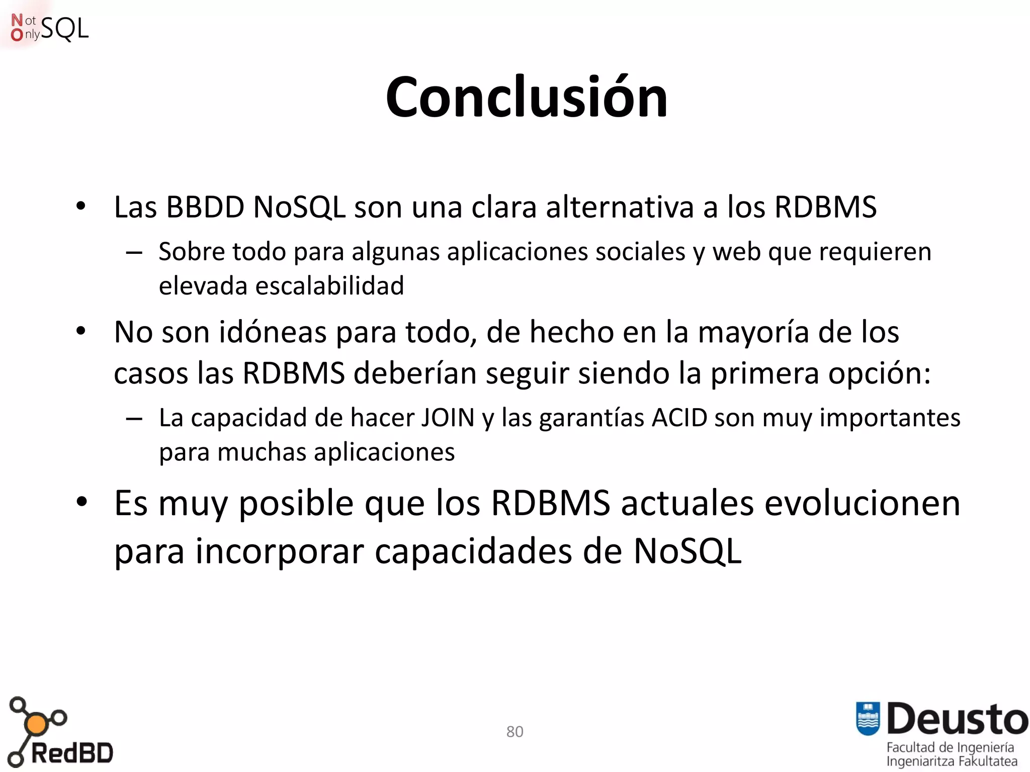 Conclusión
• Las BBDD NoSQL son una clara alternativa a los RDBMS
   – Sobre todo para algunas aplicaciones sociales y web que requieren
     elevada escalabilidad
• No son idóneas para todo, de hecho en la mayoría de los
  casos las RDBMS deberían seguir siendo la primera opción:
   – La capacidad de hacer JOIN y las garantías ACID son muy importantes
     para muchas aplicaciones
• Es muy posible que los RDBMS actuales evolucionen
  para incorporar capacidades de NoSQL



                                  80
 