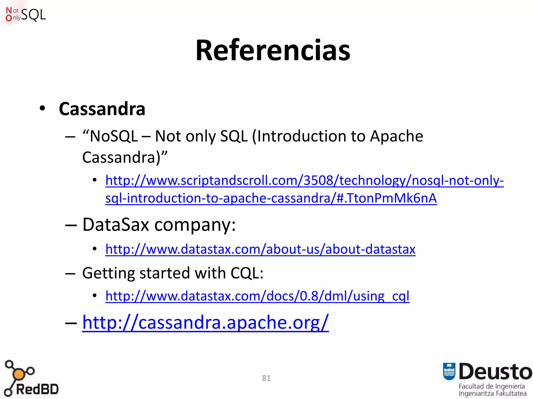 Referencias
• Cassandra
  – “NoSQL – Not only SQL (Introduction to Apache
    Cassandra)”
     • http://www.scriptandscroll.com/3508/technology/nosql-not-only-
       sql-introduction-to-apache-cassandra/#.TtonPmMk6nA
  – DataSax company:
     • http://www.datastax.com/about-us/about-datastax
  – Getting started with CQL:
     • http://www.datastax.com/docs/0.8/dml/using_cql
  – http://cassandra.apache.org/

                               81
 