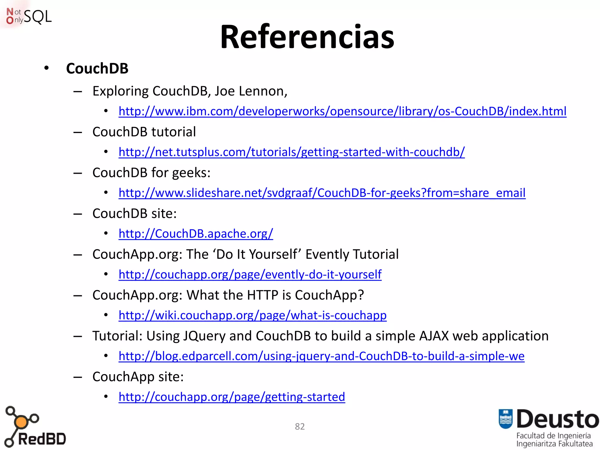 Referencias
• CouchDB
   – Exploring CouchDB, Joe Lennon,
       • http://www.ibm.com/developerworks/opensource/library/os-CouchDB/index.html
   – CouchDB tutorial
       • http://net.tutsplus.com/tutorials/getting-started-with-couchdb/
   – CouchDB for geeks:
       • http://www.slideshare.net/svdgraaf/CouchDB-for-geeks?from=share_email
   – CouchDB site:
       • http://CouchDB.apache.org/
   – CouchApp.org: The ‘Do It Yourself’ Evently Tutorial
       • http://couchapp.org/page/evently-do-it-yourself
   – CouchApp.org: What the HTTP is CouchApp?
       • http://wiki.couchapp.org/page/what-is-couchapp
   – Tutorial: Using JQuery and CouchDB to build a simple AJAX web application
       • http://blog.edparcell.com/using-jquery-and-CouchDB-to-build-a-simple-we
   – CouchApp site:
       • http://couchapp.org/page/getting-started

                                         82
 
