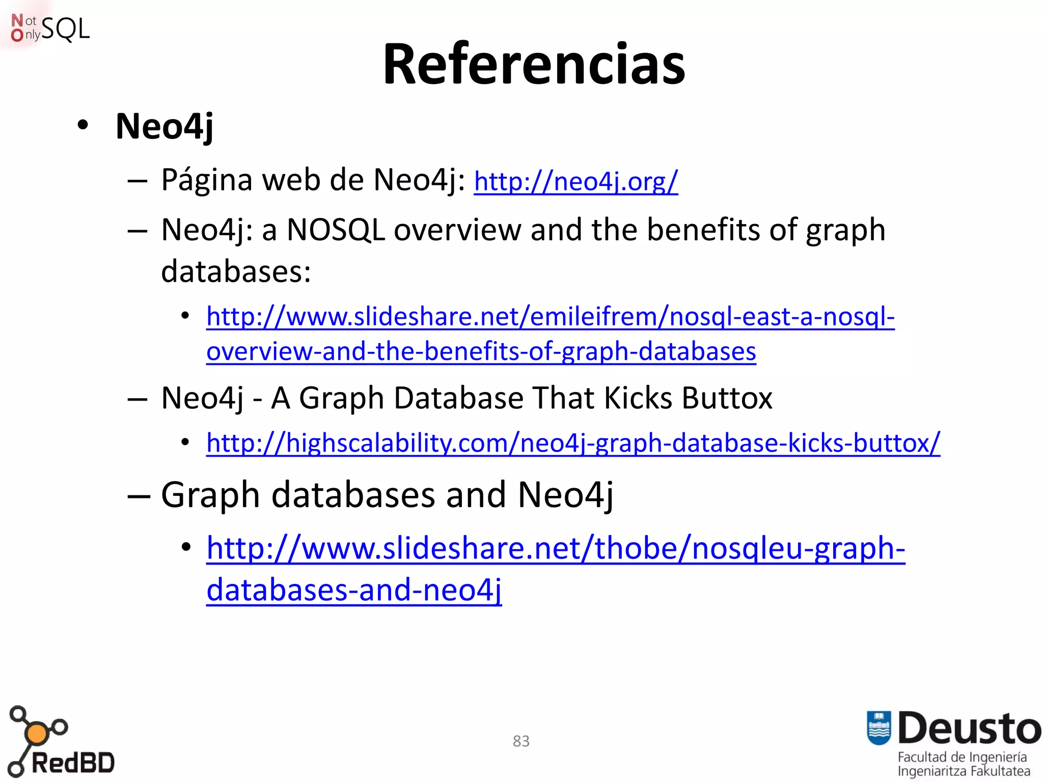 Referencias
• Neo4j
  – Página web de Neo4j: http://neo4j.org/
  – Neo4j: a NOSQL overview and the benefits of graph
    databases:
     • http://www.slideshare.net/emileifrem/nosql-east-a-nosql-
       overview-and-the-benefits-of-graph-databases
  – Neo4j - A Graph Database That Kicks Buttox
     • http://highscalability.com/neo4j-graph-database-kicks-buttox/
  – Graph databases and Neo4j
     • http://www.slideshare.net/thobe/nosqleu-graph-
       databases-and-neo4j



                                83
 