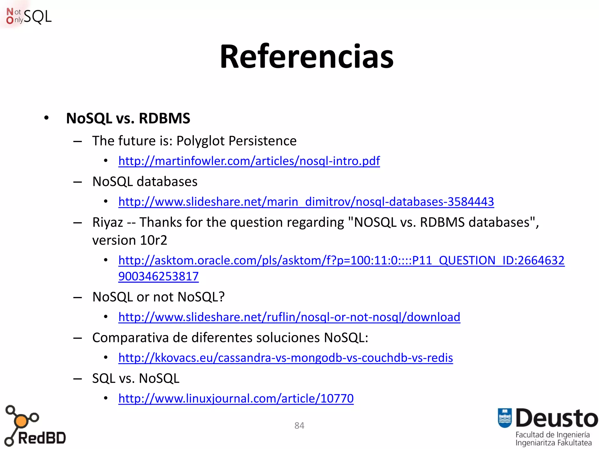 Referencias
• NoSQL vs. RDBMS
   – The future is: Polyglot Persistence
       • http://martinfowler.com/articles/nosql-intro.pdf
   – NoSQL databases
       • http://www.slideshare.net/marin_dimitrov/nosql-databases-3584443
   – Riyaz -- Thanks for the question regarding "NOSQL vs. RDBMS databases",
     version 10r2
       • http://asktom.oracle.com/pls/asktom/f?p=100:11:0::::P11_QUESTION_ID:2664632
         900346253817
   – NoSQL or not NoSQL?
       • http://www.slideshare.net/ruflin/nosql-or-not-nosql/download
   – Comparativa de diferentes soluciones NoSQL:
       • http://kkovacs.eu/cassandra-vs-mongodb-vs-couchdb-vs-redis
   – SQL vs. NoSQL
       • http://www.linuxjournal.com/article/10770
                                         84
 