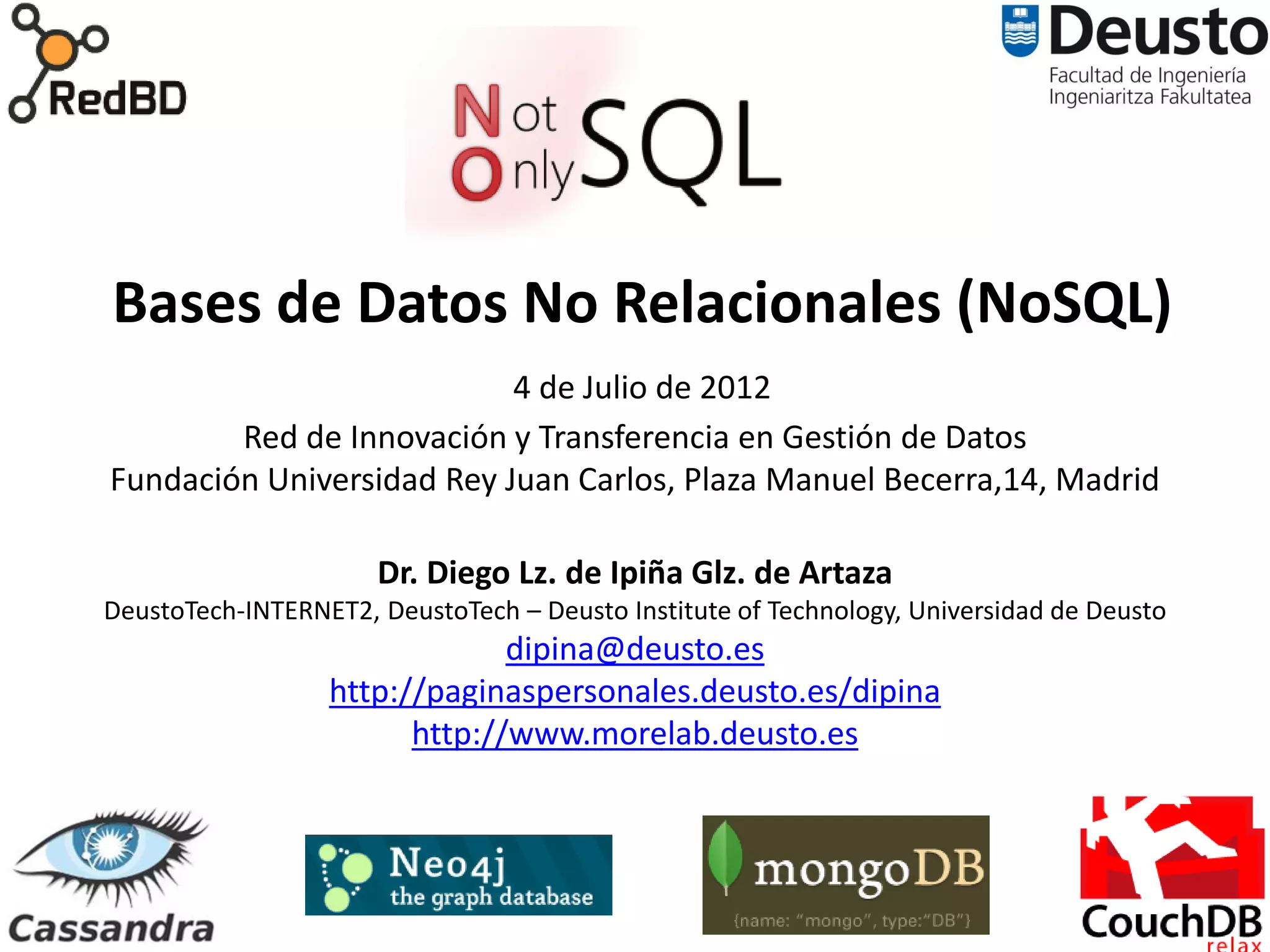 Bases de Datos No Relacionales (NoSQL)
                           4 de Julio de 2012
        Red de Innovación y Transferencia en Gestión de Datos
Fundación Universidad Rey Juan Carlos, Plaza Manuel Becerra,14, Madrid

                      Dr. Diego Lz. de Ipiña Glz. de Artaza
DeustoTech-INTERNET2, DeustoTech – Deusto Institute of Technology, Universidad de Deusto
                               dipina@deusto.es
                  http://paginaspersonales.deusto.es/dipina
                        http://www.morelab.deusto.es



                                           85
 