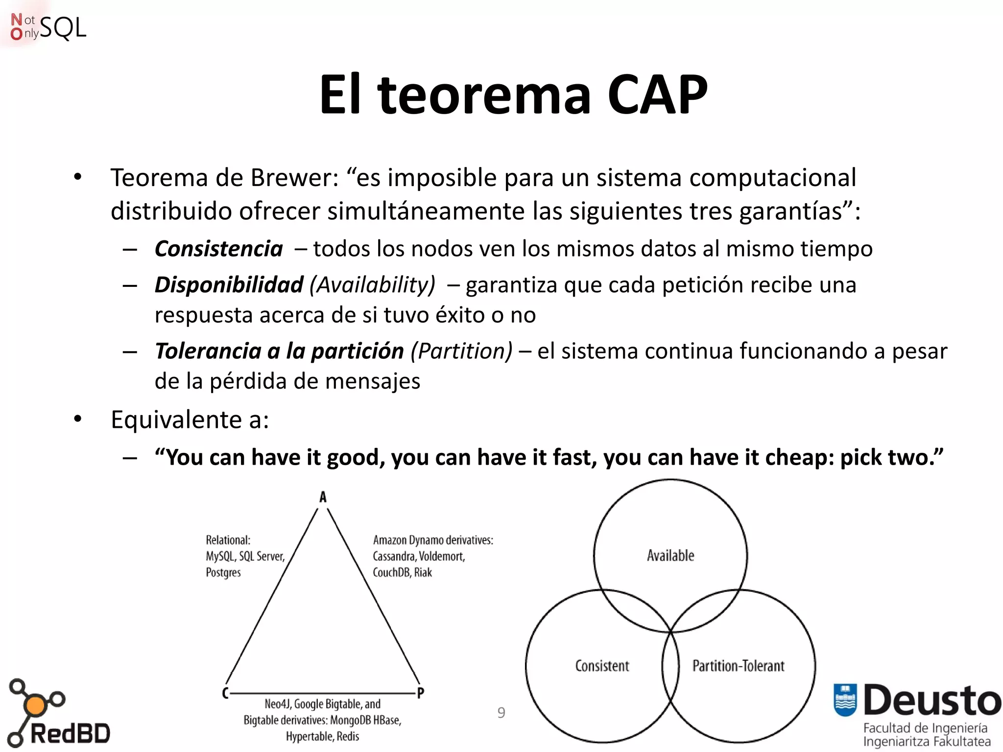 El teorema CAP
• Teorema de Brewer: “es imposible para un sistema computacional
  distribuido ofrecer simultáneamente las siguientes tres garantías”:
    – Consistencia – todos los nodos ven los mismos datos al mismo tiempo
    – Disponibilidad (Availability) – garantiza que cada petición recibe una
      respuesta acerca de si tuvo éxito o no
    – Tolerancia a la partición (Partition) – el sistema continua funcionando a pesar
      de la pérdida de mensajes
• Equivalente a:
    – “You can have it good, you can have it fast, you can have it cheap: pick two.”




                                        9
 