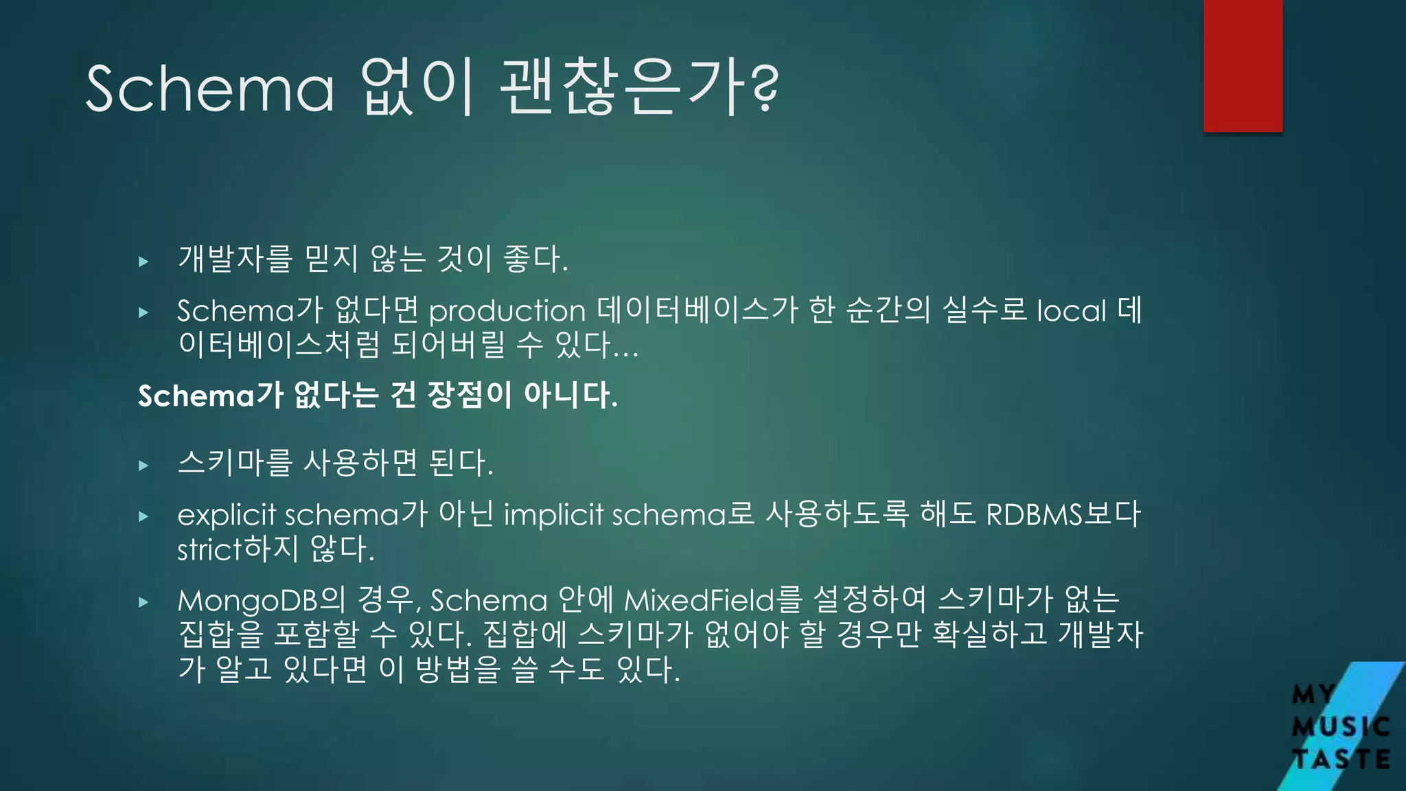 Schema 없이 괜찮은가?
▶ 개발자를 믿지 않는 것이 좋다.
▶ Schema가 없다면 production 데이터베이스가 한 순간의 실수로 local 데
이터베이스처럼 되어버릴 수 있다…
Schema가 없다는 건 장점이 아니다.
▶ 스키마를 사용하면 된다.
▶ explicit schema가 아닌 implicit schema로 사용하도록 해도 RDBMS보다
strict하지 않다.
▶ MongoDB의 경우, Schema 안에 MixedField를 설정하여 스키마가 없는
집합을 포함할 수 있다. 집합에 스키마가 없어야 할 경우만 확실하고 개발자
가 알고 있다면 이 방법을 쓸 수도 있다.
 