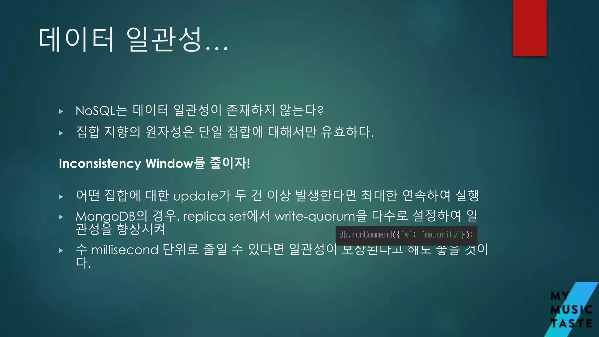 데이터 일관성…
▶ NoSQL는 데이터 일관성이 존재하지 않는다?
▶ 집합 지향의 원자성은 단일 집합에 대해서만 유효하다.
▶ 어떤 집합에 대한 update가 두 건 이상 발생한다면 최대한 연속하여 실행
▶ MongoDB의 경우, replica set에서 write-quorum을 다수로 설정하여 일
관성을 향상시켜
▶ 수 millisecond 단위로 줄일 수 있다면 일관성이 보장된다고 해도 좋을 것이
다.
Inconsistency Window를 줄이자!
 